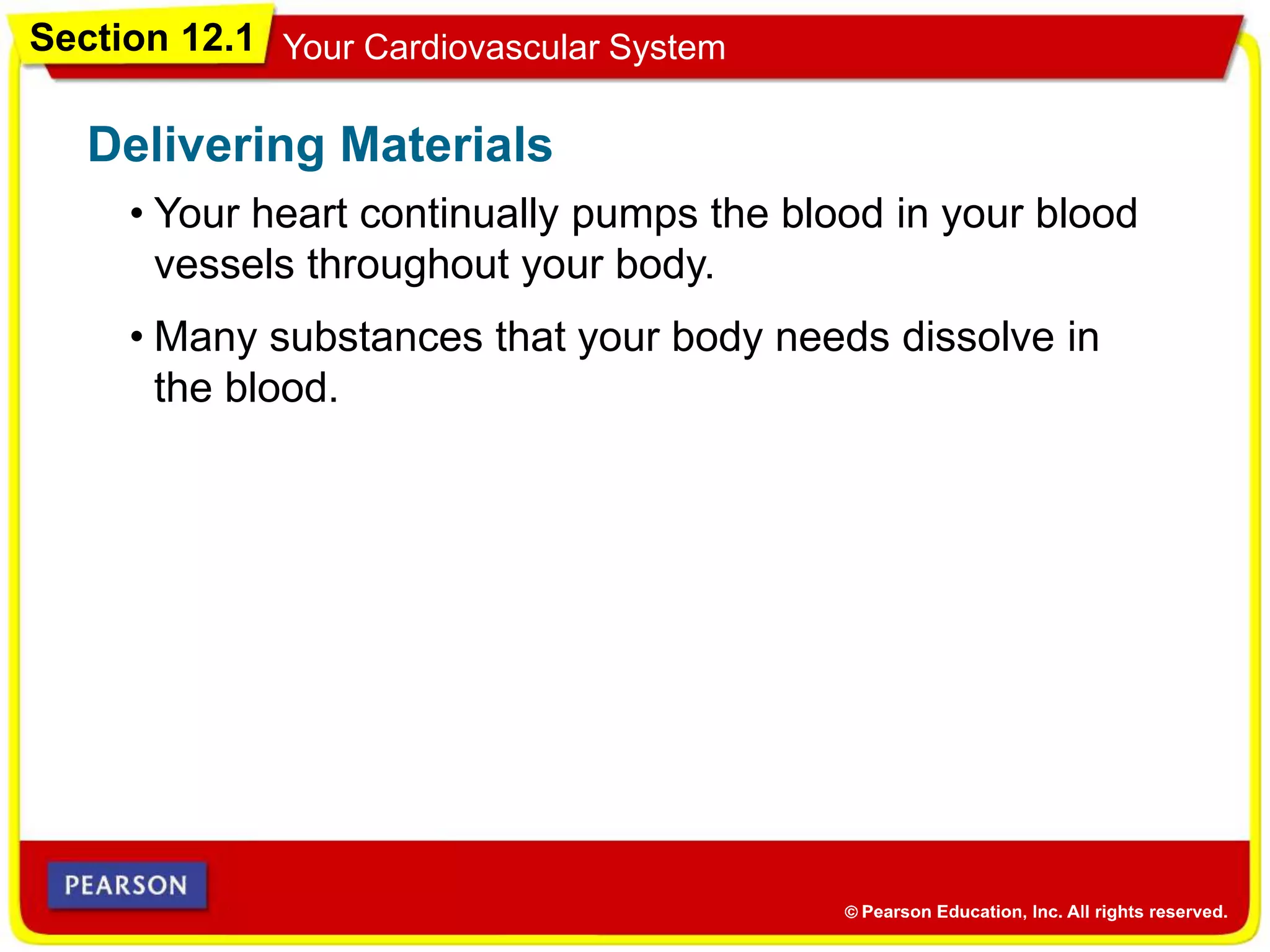 Section 12.1 Your Cardiovascular System
• Your heart continually pumps the blood in your blood
vessels throughout your body.
Delivering Materials
• Many substances that your body needs dissolve in
the blood.
 