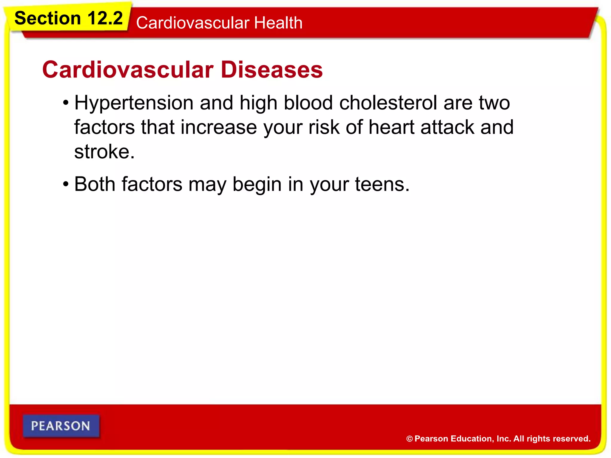 Section 12.2 Cardiovascular Health
• Hypertension and high blood cholesterol are two
factors that increase your risk of heart attack and
stroke.
Cardiovascular Diseases
• Both factors may begin in your teens.
 