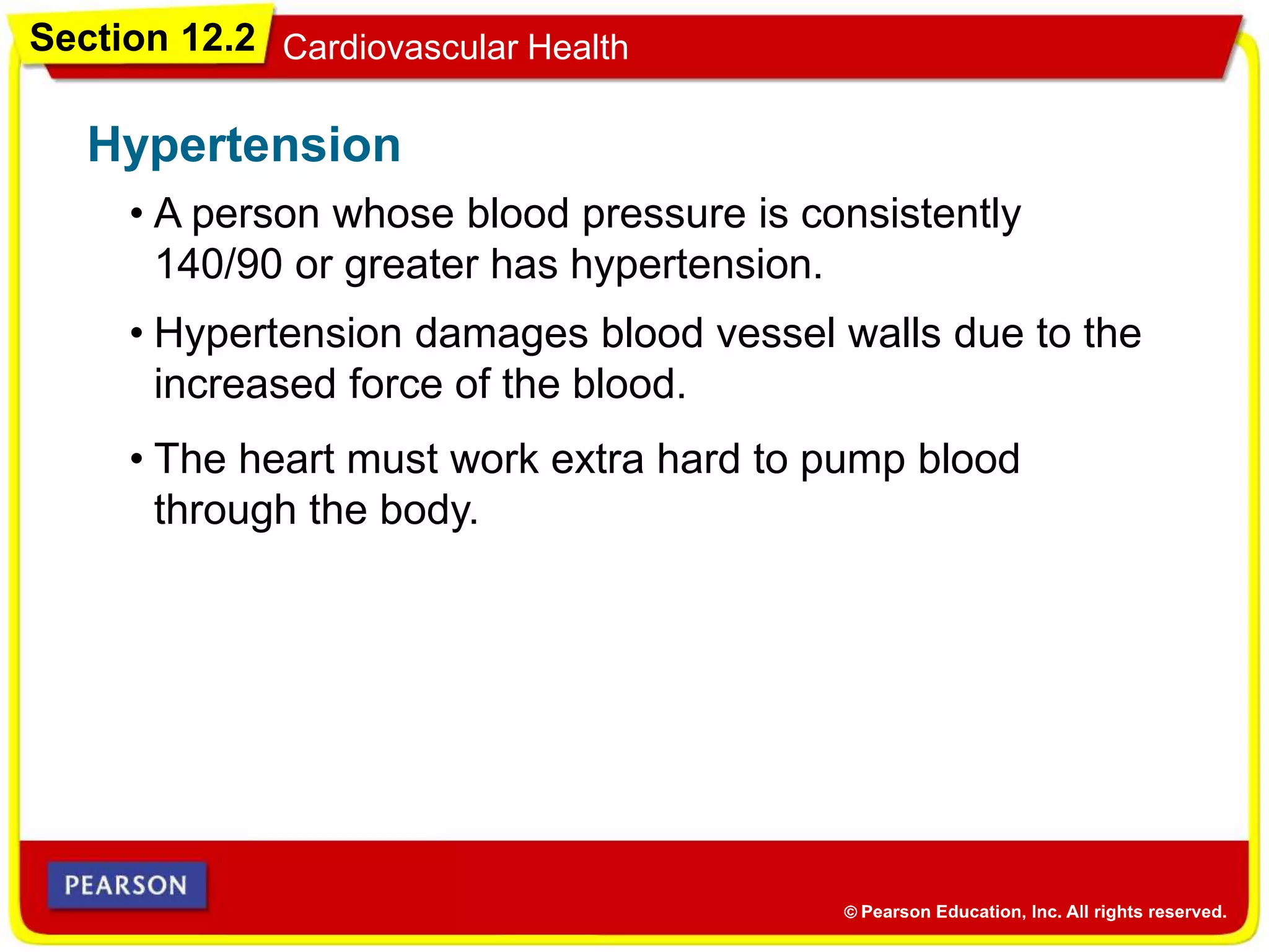 Section 12.2 Cardiovascular Health
• A person whose blood pressure is consistently
140/90 or greater has hypertension.
Hypertension
• Hypertension damages blood vessel walls due to the
increased force of the blood.
• The heart must work extra hard to pump blood
through the body.
 