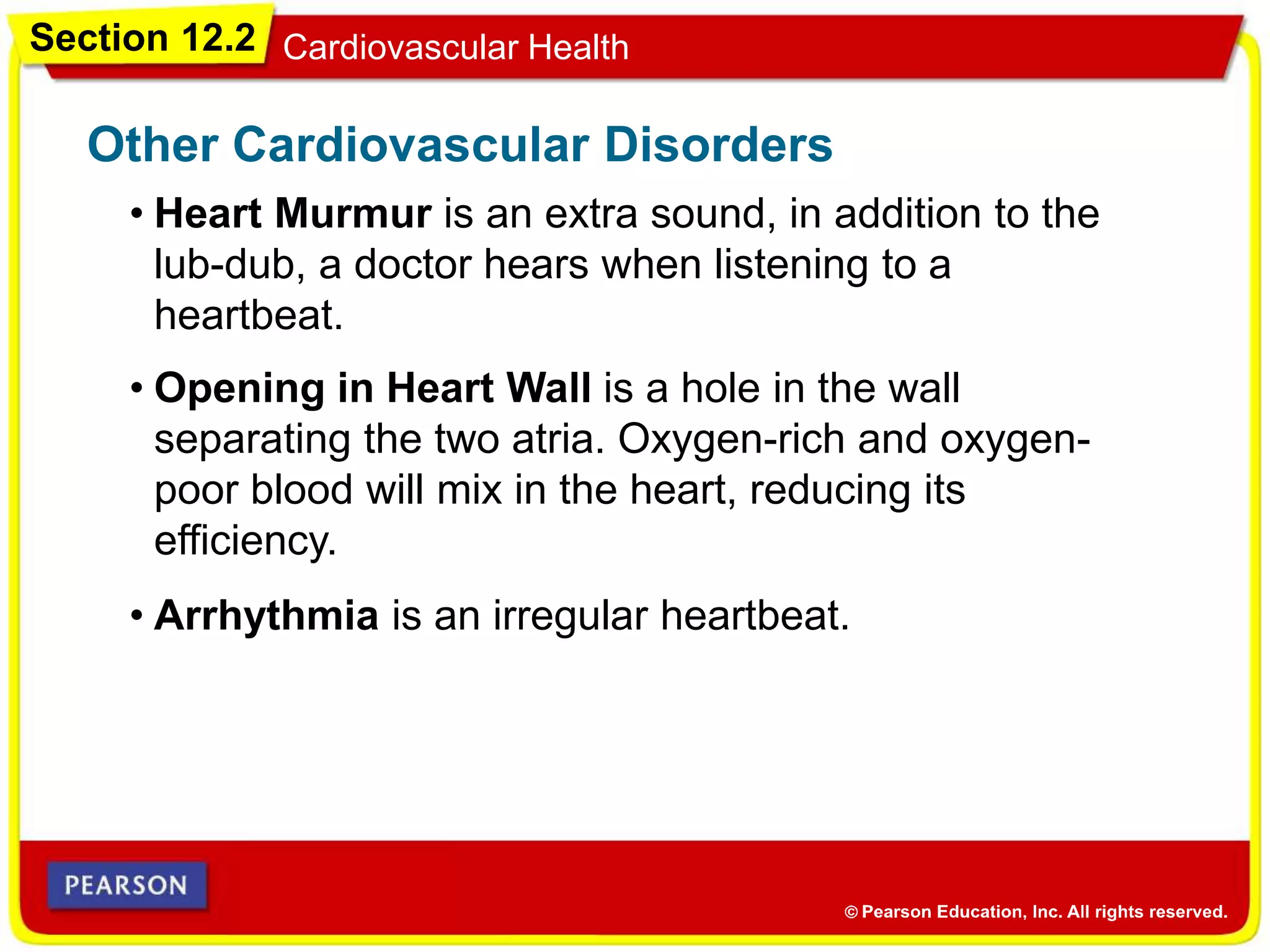 Section 12.2 Cardiovascular Health
• Heart Murmur is an extra sound, in addition to the
lub-dub, a doctor hears when listening to a
heartbeat.
Other Cardiovascular Disorders
• Opening in Heart Wall is a hole in the wall
separating the two atria. Oxygen-rich and oxygen-
poor blood will mix in the heart, reducing its
efficiency.
• Arrhythmia is an irregular heartbeat.
 