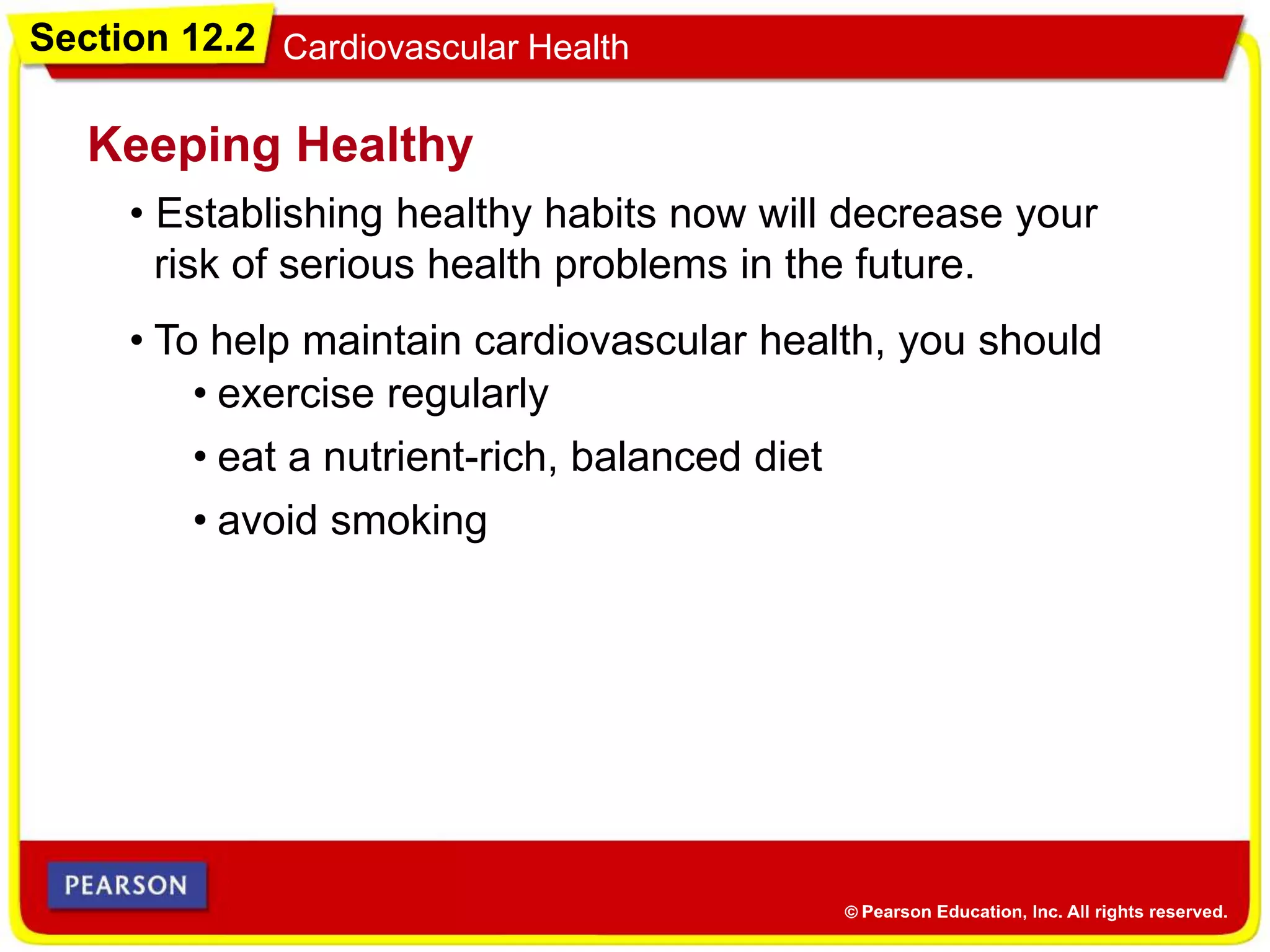 Section 12.2 Cardiovascular Health
• Establishing healthy habits now will decrease your
risk of serious health problems in the future.
Keeping Healthy
• exercise regularly
• To help maintain cardiovascular health, you should
• eat a nutrient-rich, balanced diet
• avoid smoking
 