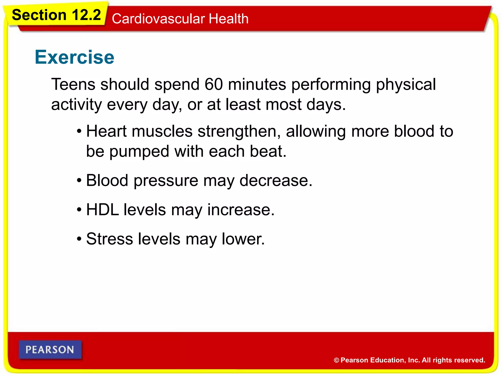 Section 12.2 Cardiovascular Health
Exercise
Teens should spend 60 minutes performing physical
activity every day, or at least most days.
• Heart muscles strengthen, allowing more blood to
be pumped with each beat.
• Blood pressure may decrease.
• HDL levels may increase.
• Stress levels may lower.
 