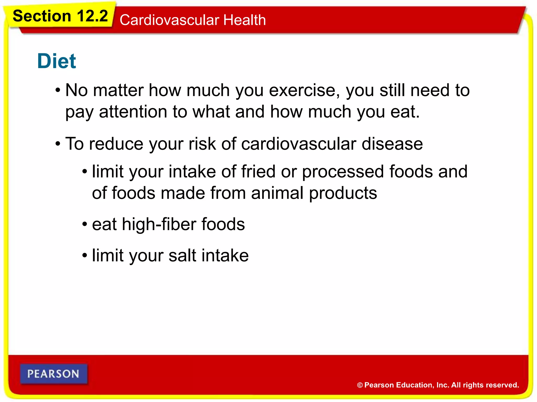 Section 12.2 Cardiovascular Health
Diet
• No matter how much you exercise, you still need to
pay attention to what and how much you eat.
• To reduce your risk of cardiovascular disease
• limit your intake of fried or processed foods and
of foods made from animal products
• eat high-fiber foods
• limit your salt intake
 