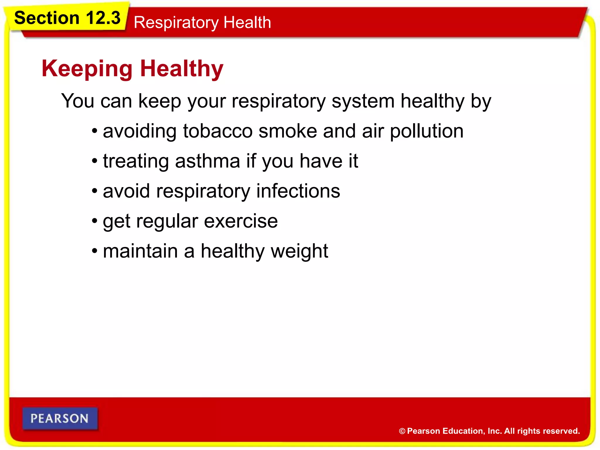 Section 12.3 Respiratory Health
You can keep your respiratory system healthy by
Keeping Healthy
• avoiding tobacco smoke and air pollution
• treating asthma if you have it
• avoid respiratory infections
• get regular exercise
• maintain a healthy weight
 