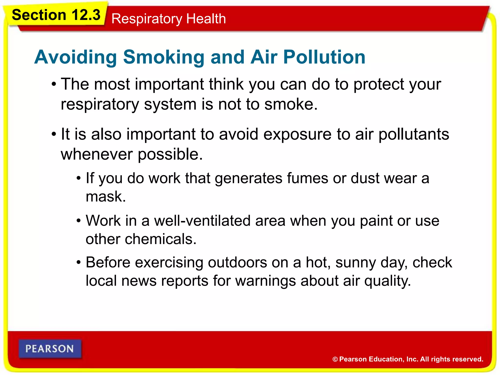 Section 12.3 Respiratory Health
• The most important think you can do to protect your
respiratory system is not to smoke.
Avoiding Smoking and Air Pollution
• It is also important to avoid exposure to air pollutants
whenever possible.
• Before exercising outdoors on a hot, sunny day, check
local news reports for warnings about air quality.
• Work in a well-ventilated area when you paint or use
other chemicals.
• If you do work that generates fumes or dust wear a
mask.
 