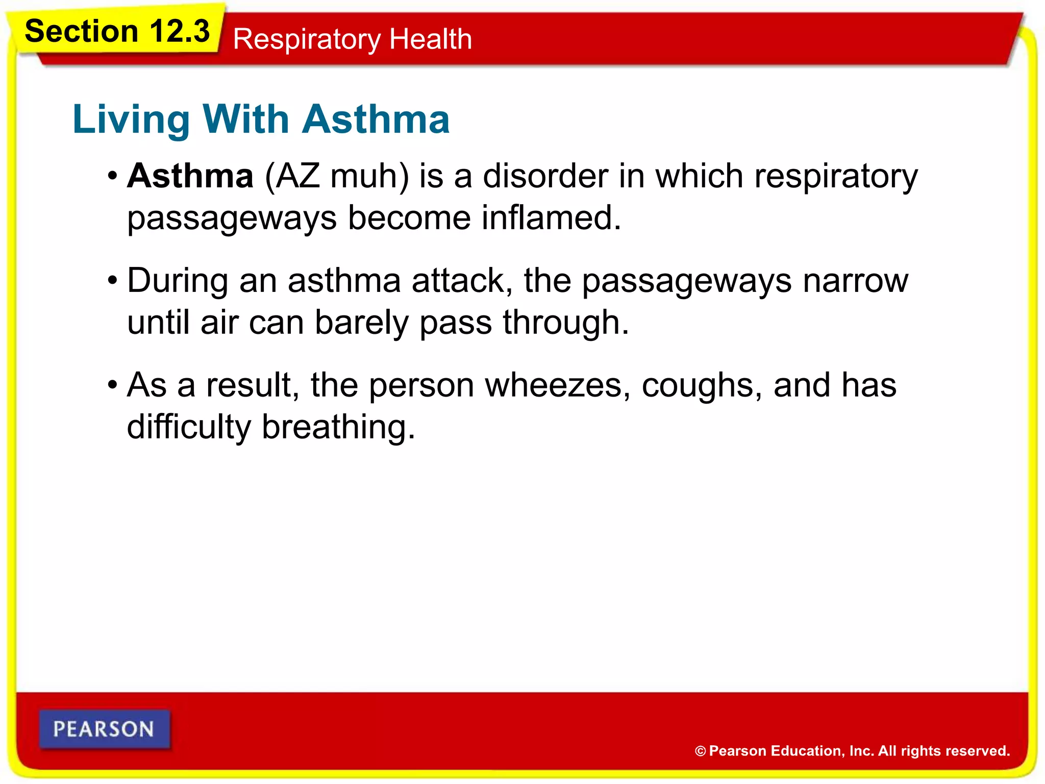 Section 12.3 Respiratory Health
• Asthma (AZ muh) is a disorder in which respiratory
passageways become inflamed.
Living With Asthma
• During an asthma attack, the passageways narrow
until air can barely pass through.
• As a result, the person wheezes, coughs, and has
difficulty breathing.
 