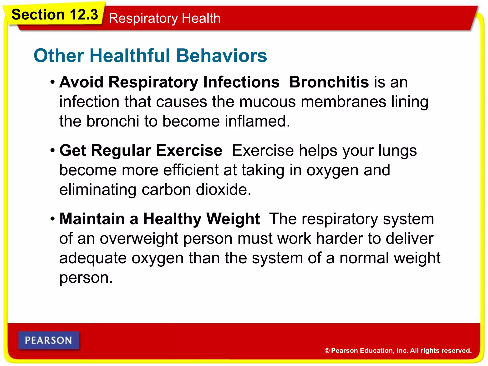 Section 12.3 Respiratory Health
• Avoid Respiratory Infections Bronchitis is an
infection that causes the mucous membranes lining
the bronchi to become inflamed.
Other Healthful Behaviors
• Get Regular Exercise Exercise helps your lungs
become more efficient at taking in oxygen and
eliminating carbon dioxide.
• Maintain a Healthy Weight The respiratory system
of an overweight person must work harder to deliver
adequate oxygen than the system of a normal weight
person.
 