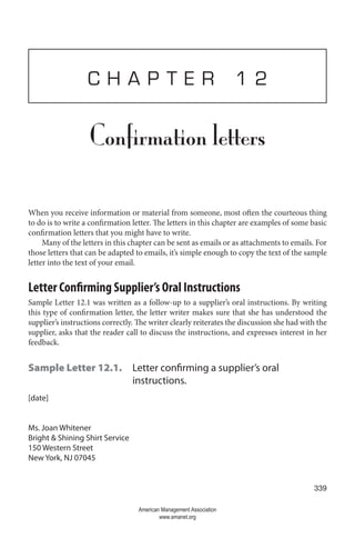 339
C H A P T E R 1 2
Confirmation letters
When you receive information or material from someone, most often the courteous thing
to do is to write a confirmation letter. The letters in this chapter are examples of some basic
confirmation letters that you might have to write.
Many of the letters in this chapter can be sent as emails or as attachments to emails. For
those letters that can be adapted to emails, it’s simple enough to copy the text of the sample
letter into the text of your email.
Letter Confirming Supplier’s Oral Instructions
Sample Letter 12.1 was written as a follow-up to a supplier’s oral instructions. By writing
this type of confirmation letter, the letter writer makes sure that she has understood the
supplier’s instructions correctly. The writer clearly reiterates the discussion she had with the
supplier, asks that the reader call to discuss the instructions, and expresses interest in her
feedback.
Sample Letter 12.1. 
Letter confirming a supplier’s oral
instructions.
[date]
Ms. Joan Whitener
Bright  Shining Shirt Service
150 Western Street
New York, NJ 07045
American Management Association
www.amanet.org
 