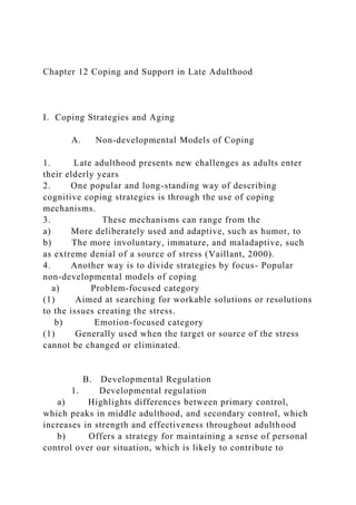 Chapter 12 Coping and Support in Late Adulthood
I. Coping Strategies and Aging
A. Non-developmental Models of Coping
1. Late adulthood presents new challenges as adults enter
their elderly years
2. One popular and long-standing way of describing
cognitive coping strategies is through the use of coping
mechanisms.
3. These mechanisms can range from the
a) More deliberately used and adaptive, such as humor, to
b) The more involuntary, immature, and maladaptive, such
as extreme denial of a source of stress (Vaillant, 2000).
4. Another way is to divide strategies by focus- Popular
non-developmental models of coping
a) Problem-focused category
(1) Aimed at searching for workable solutions or resolutions
to the issues creating the stress.
b) Emotion-focused category
(1) Generally used when the target or source of the stress
cannot be changed or eliminated.
B. Developmental Regulation
1. Developmental regulation
a) Highlights differences between primary control,
which peaks in middle adulthood, and secondary control, which
increases in strength and effectiveness throughout adulthood
b) Offers a strategy for maintaining a sense of personal
control over our situation, which is likely to contribute to
 
