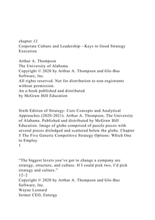 chapter 12
Corporate Culture and Leadership—Keys to Good Strategy
Execution
Arthur A. Thompson
The University of Alabama
Copyright © 2020 by Arthur A. Thompson and Glo-Bus
Software, Inc.
All rights reserved. Not for distribution to non-registrants
without permission.
An e-book published and distributed
by McGraw Hill Education
Sixth Edition of Strategy: Core Concepts and Analytical
Approaches (2020-2021). Arthur A. Thompson, The University
of Alabama. Published and distributed by McGraw Hill
Education. Image of globe comprised of puzzle pieces with
several pieces dislodged and scattered below the globe. Chapter
5 The Five Generic Competitive Strategy Options: Which One
to Employ
1
“The biggest levers you’ve got to change a company are
strategy, structure, and culture. If I could pick two, I’d pick
strategy and culture.”
12–2
Copyright © 2020 by Arthur A. Thompson and Glo-Bus
Software, Inc.
Wayne Leonard
former CEO, Entergy
 