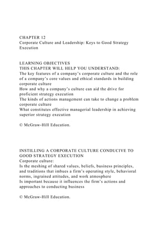 CHAPTER 12
Corporate Culture and Leadership: Keys to Good Strategy
Execution
LEARNING OBJECTIVES
THIS CHAPTER WILL HELP YOU UNDERSTAND:
The key features of a company’s corporate culture and the role
of a company’s core values and ethical standards in building
corporate culture
How and why a company’s culture can aid the drive for
proficient strategy execution
The kinds of actions management can take to change a problem
corporate culture
What constitutes effective managerial leadership in achieving
superior strategy execution
© McGraw-Hill Education.
INSTILLING A CORPORATE CULTURE CONDUCIVE TO
GOOD STRATEGY EXECUTION
Corporate culture:
Is the meshing of shared values, beliefs, business principles,
and traditions that imbues a firm’s operating style, behavioral
norms, ingrained attitudes, and work atmosphere
Is important because it influences the firm’s actions and
approaches to conducting business
© McGraw-Hill Education.
 