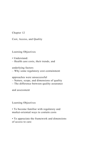 Chapter 12
Cost, Access, and Quality
Learning Objectives
• Understand:
– Health care costs, their trends, and
underlying factors
– Why some regulatory cost-containment
approaches were unsuccessful
– Nature, scope, and dimensions of quality
– The difference between quality assurance
and assessment
Learning Objectives
• To become familiar with regulatory and
market-oriented ways to contain costs
• To appreciate the framework and dimensions
of access to care
 