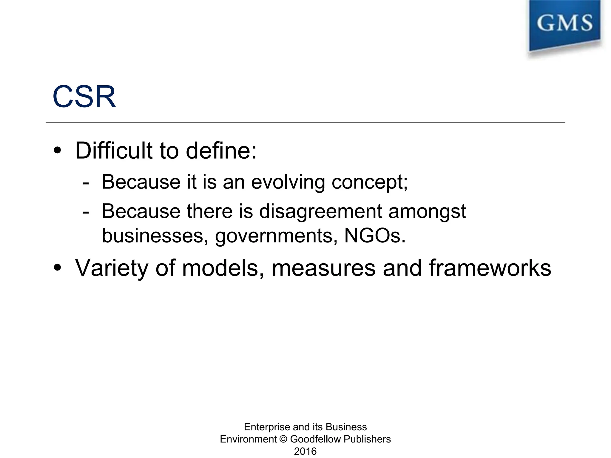 CSR
 Difficult to define:
- Because it is an evolving concept;
- Because there is disagreement amongst
businesses, governments, NGOs.
 Variety of models, measures and frameworks
Enterprise and its Business
Environment © Goodfellow Publishers
2016
10
 