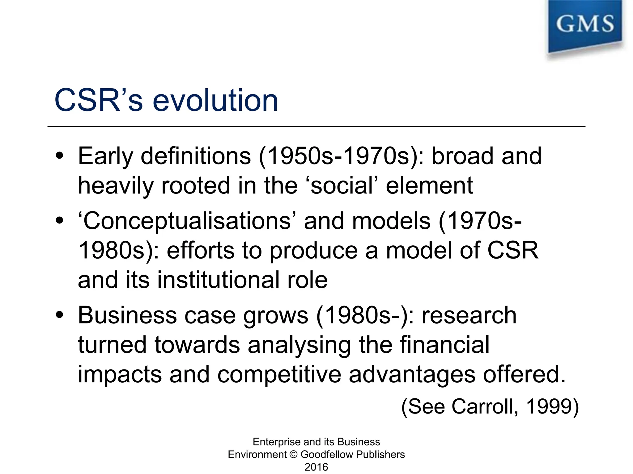 CSR’s evolution
 Early definitions (1950s-1970s): broad and
heavily rooted in the ‘social’ element
 ‘Conceptualisations’ and models (1970s-
1980s): efforts to produce a model of CSR
and its institutional role
 Business case grows (1980s-): research
turned towards analysing the financial
impacts and competitive advantages offered.
(See Carroll, 1999)
Enterprise and its Business
Environment © Goodfellow Publishers
2016
11
 