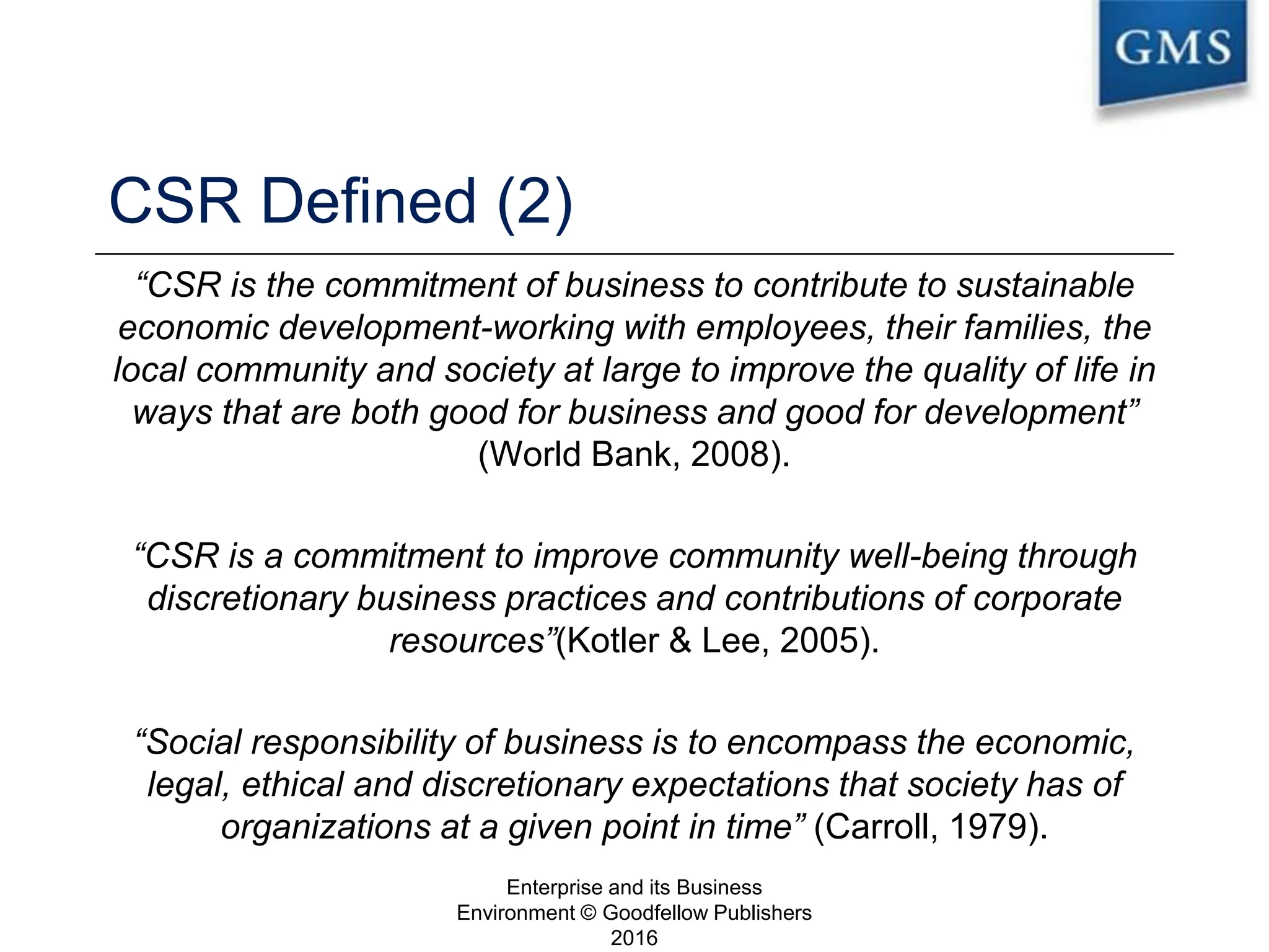 CSR Defined (2)
“CSR is the commitment of business to contribute to sustainable
economic development-working with employees, their families, the
local community and society at large to improve the quality of life in
ways that are both good for business and good for development”
(World Bank, 2008).
“CSR is a commitment to improve community well-being through
discretionary business practices and contributions of corporate
resources”(Kotler & Lee, 2005).
“Social responsibility of business is to encompass the economic,
legal, ethical and discretionary expectations that society has of
organizations at a given point in time” (Carroll, 1979).
Enterprise and its Business
Environment © Goodfellow Publishers
2016
13
 