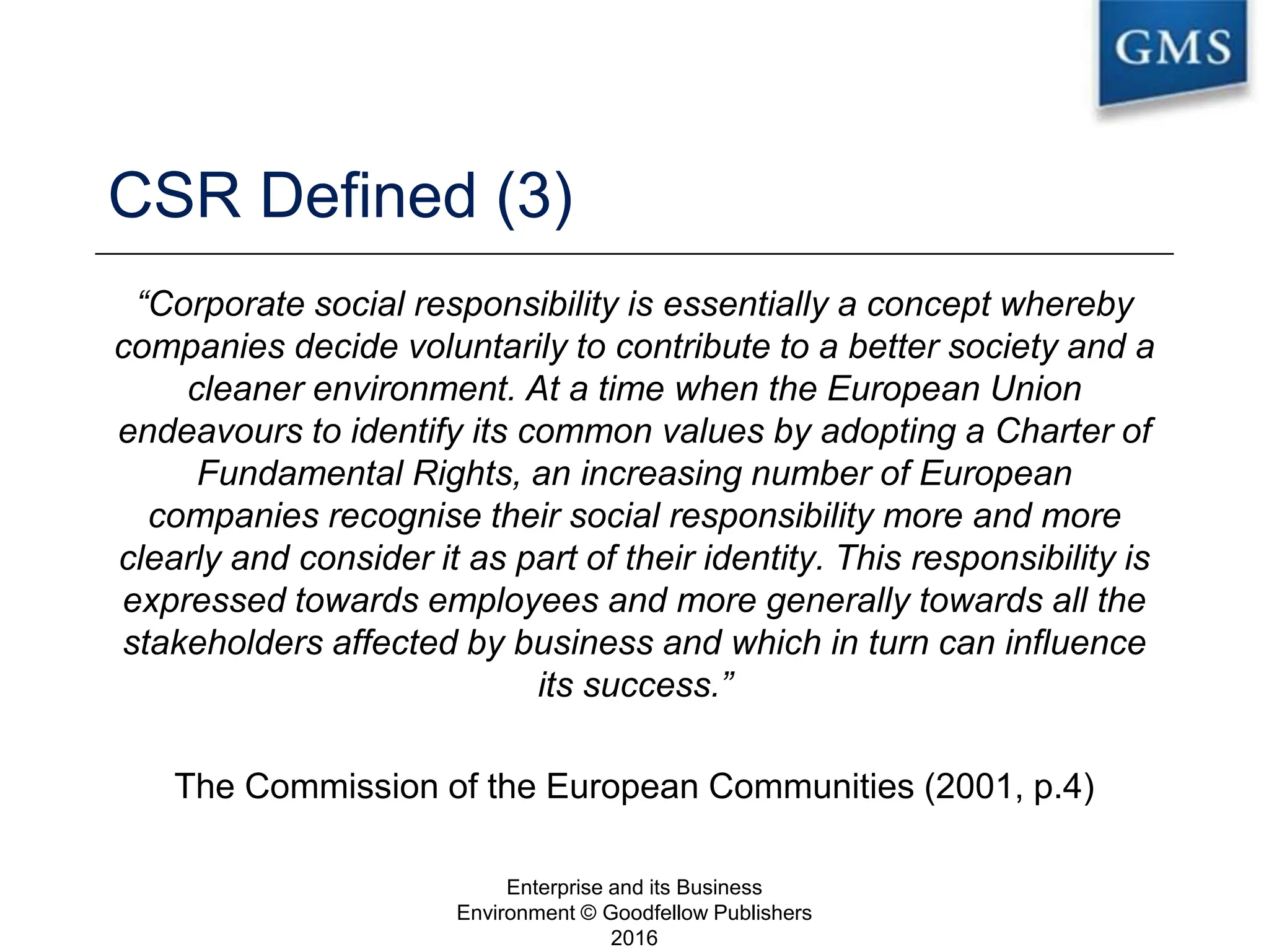 CSR Defined (3)
“Corporate social responsibility is essentially a concept whereby
companies decide voluntarily to contribute to a better society and a
cleaner environment. At a time when the European Union
endeavours to identify its common values by adopting a Charter of
Fundamental Rights, an increasing number of European
companies recognise their social responsibility more and more
clearly and consider it as part of their identity. This responsibility is
expressed towards employees and more generally towards all the
stakeholders affected by business and which in turn can influence
its success.”
The Commission of the European Communities (2001, p.4)
Enterprise and its Business
Environment © Goodfellow Publishers
2016
14
 