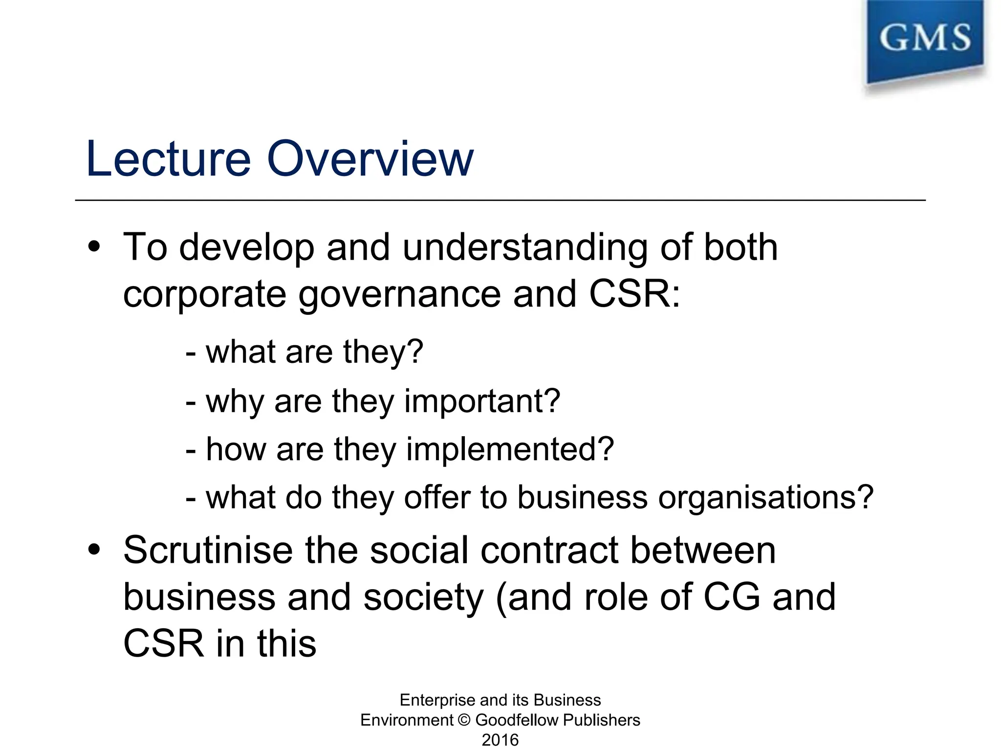 Lecture Overview
 To develop and understanding of both
corporate governance and CSR:
- what are they?
- why are they important?
- how are they implemented?
- what do they offer to business organisations?
 Scrutinise the social contract between
business and society (and role of CG and
CSR in this
Enterprise and its Business
Environment © Goodfellow Publishers
2016
2
 