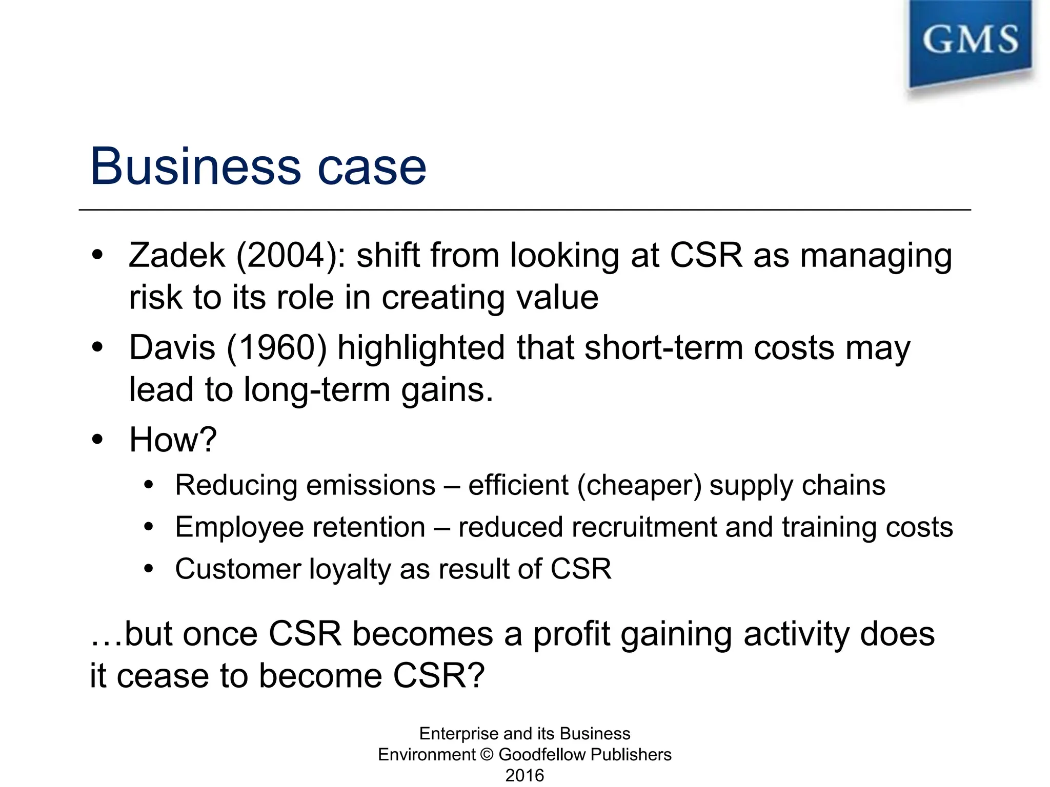 Business case
 Zadek (2004): shift from looking at CSR as managing
risk to its role in creating value
 Davis (1960) highlighted that short-term costs may
lead to long-term gains.
 How?
 Reducing emissions – efficient (cheaper) supply chains
 Employee retention – reduced recruitment and training costs
 Customer loyalty as result of CSR
…but once CSR becomes a profit gaining activity does
it cease to become CSR?
Enterprise and its Business
Environment © Goodfellow Publishers
2016
20
 