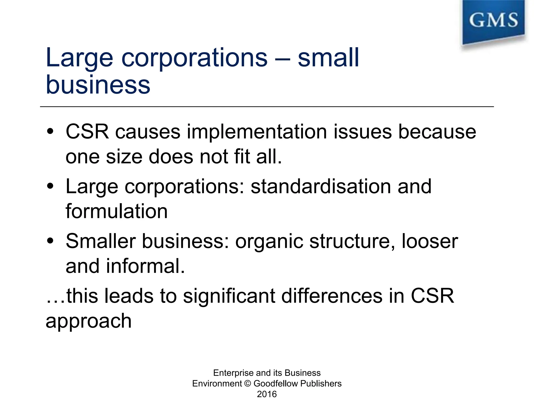 Large corporations – small
business
 CSR causes implementation issues because
one size does not fit all.
 Large corporations: standardisation and
formulation
 Smaller business: organic structure, looser
and informal.
…this leads to significant differences in CSR
approach
Enterprise and its Business
Environment © Goodfellow Publishers
2016
21
 