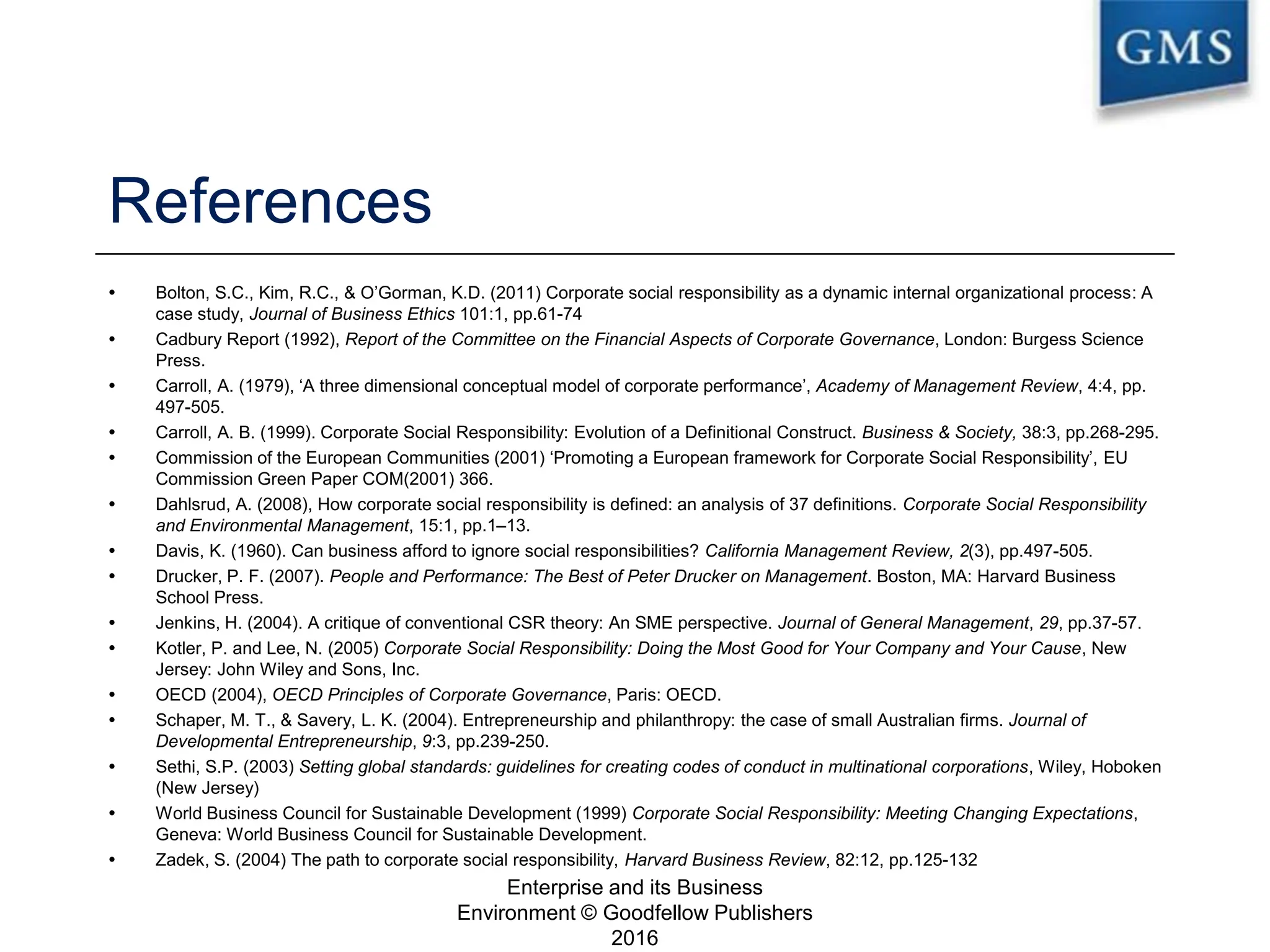 References
 Bolton, S.C., Kim, R.C., & O’Gorman, K.D. (2011) Corporate social responsibility as a dynamic internal organizational process: A
case study, Journal of Business Ethics 101:1, pp.61-74
 Cadbury Report (1992), Report of the Committee on the Financial Aspects of Corporate Governance, London: Burgess Science
Press.
 Carroll, A. (1979), ‘A three dimensional conceptual model of corporate performance’, Academy of Management Review, 4:4, pp.
497-505.
 Carroll, A. B. (1999). Corporate Social Responsibility: Evolution of a Definitional Construct. Business & Society, 38:3, pp.268-295.
 Commission of the European Communities (2001) ‘Promoting a European framework for Corporate Social Responsibility’, EU
Commission Green Paper COM(2001) 366.
 Dahlsrud, A. (2008), How corporate social responsibility is defined: an analysis of 37 definitions. Corporate Social Responsibility
and Environmental Management, 15:1, pp.1–13.
 Davis, K. (1960). Can business afford to ignore social responsibilities? California Management Review, 2(3), pp.497-505.
 Drucker, P. F. (2007). People and Performance: The Best of Peter Drucker on Management. Boston, MA: Harvard Business
School Press.
 Jenkins, H. (2004). A critique of conventional CSR theory: An SME perspective. Journal of General Management, 29, pp.37-57.
 Kotler, P. and Lee, N. (2005) Corporate Social Responsibility: Doing the Most Good for Your Company and Your Cause, New
Jersey: John Wiley and Sons, Inc.
 OECD (2004), OECD Principles of Corporate Governance, Paris: OECD.
 Schaper, M. T., & Savery, L. K. (2004). Entrepreneurship and philanthropy: the case of small Australian firms. Journal of
Developmental Entrepreneurship, 9:3, pp.239-250.
 Sethi, S.P. (2003) Setting global standards: guidelines for creating codes of conduct in multinational corporations, Wiley, Hoboken
(New Jersey)
 World Business Council for Sustainable Development (1999) Corporate Social Responsibility: Meeting Changing Expectations,
Geneva: World Business Council for Sustainable Development.
 Zadek, S. (2004) The path to corporate social responsibility, Harvard Business Review, 82:12, pp.125-132
Enterprise and its Business
Environment © Goodfellow Publishers
2016
24
 