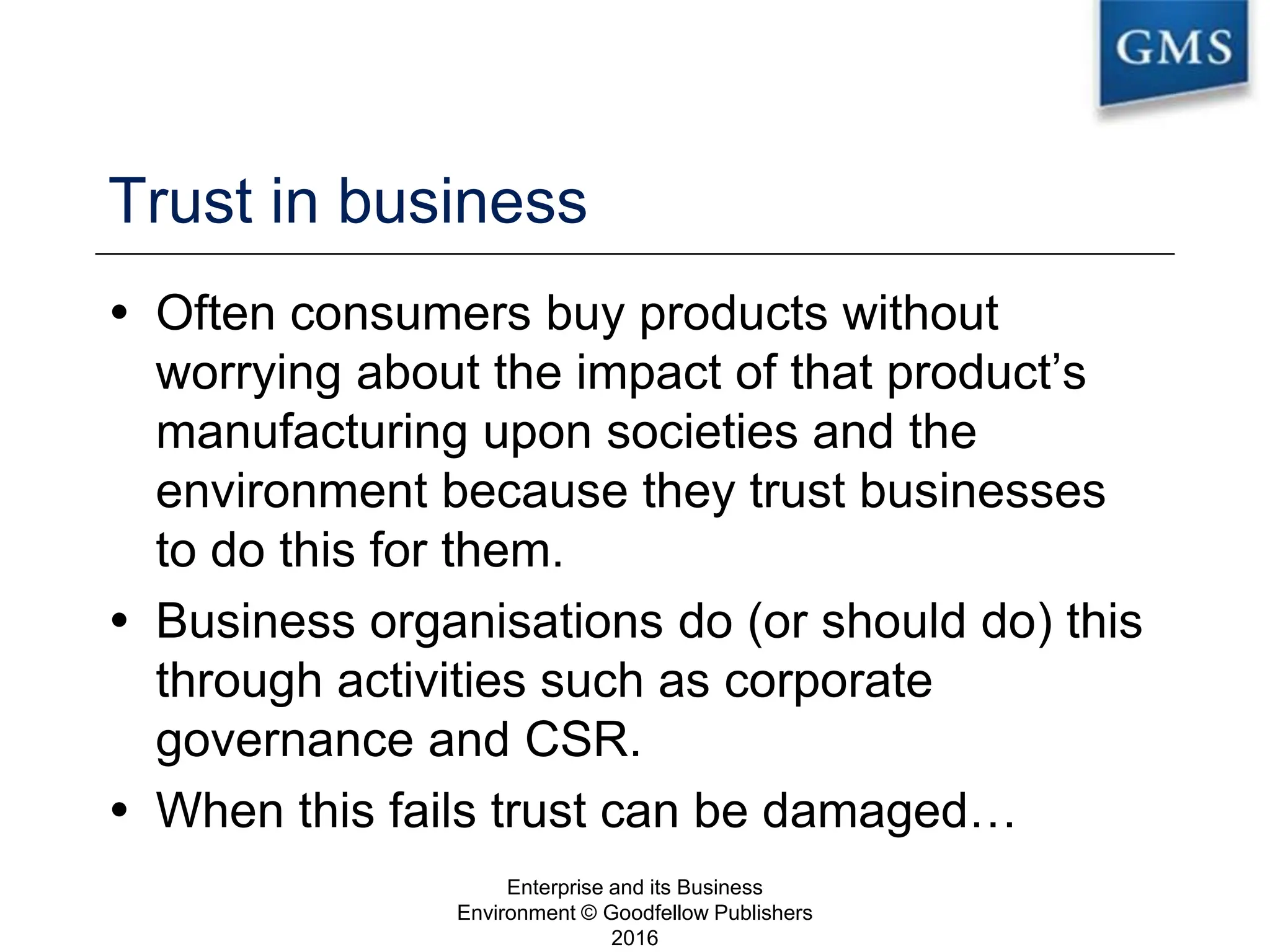 Trust in business
 Often consumers buy products without
worrying about the impact of that product’s
manufacturing upon societies and the
environment because they trust businesses
to do this for them.
 Business organisations do (or should do) this
through activities such as corporate
governance and CSR.
 When this fails trust can be damaged…
Enterprise and its Business
Environment © Goodfellow Publishers
2016
3
 