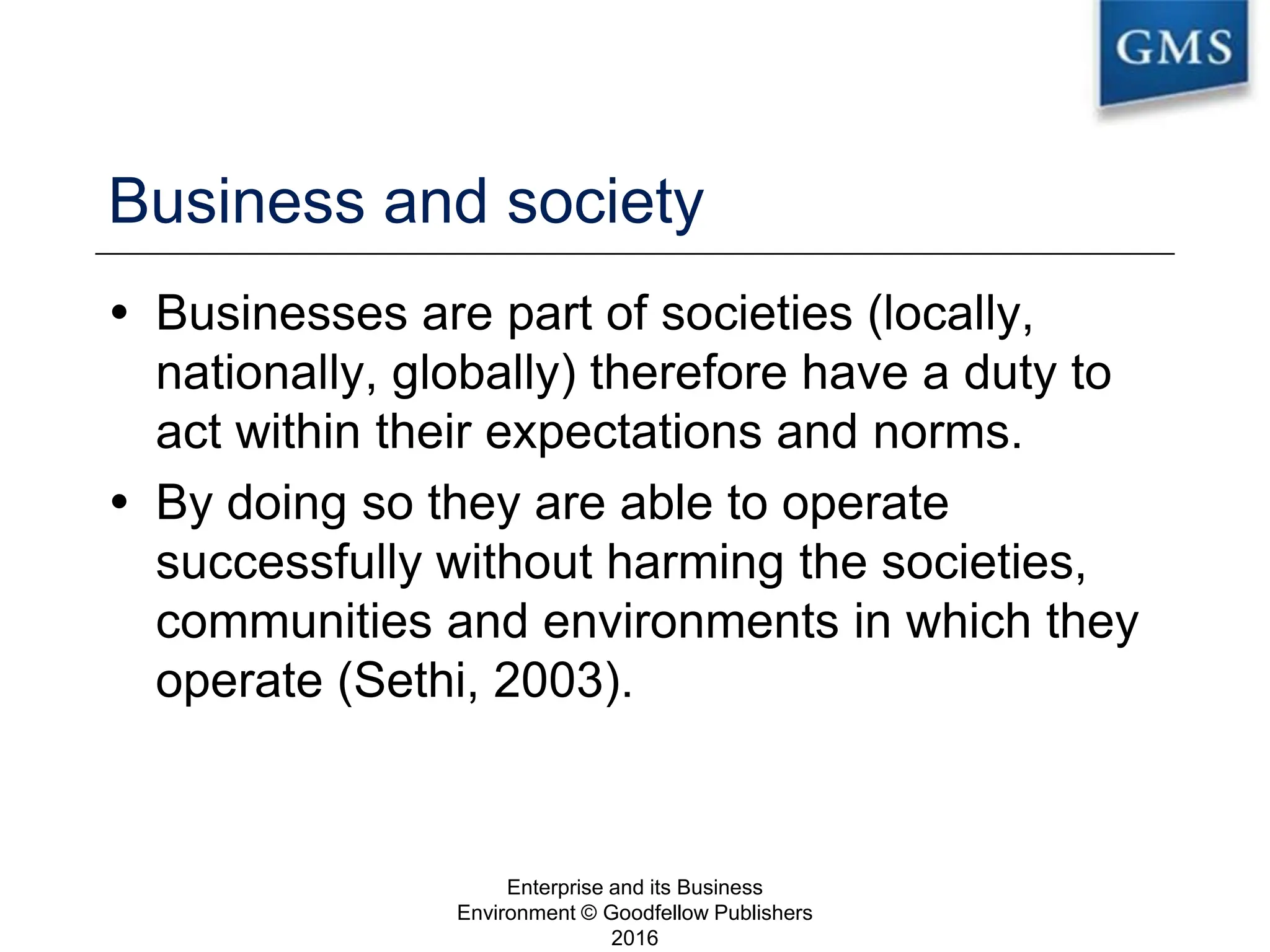 Business and society
 Businesses are part of societies (locally,
nationally, globally) therefore have a duty to
act within their expectations and norms.
 By doing so they are able to operate
successfully without harming the societies,
communities and environments in which they
operate (Sethi, 2003).
Enterprise and its Business
Environment © Goodfellow Publishers
2016
6
 