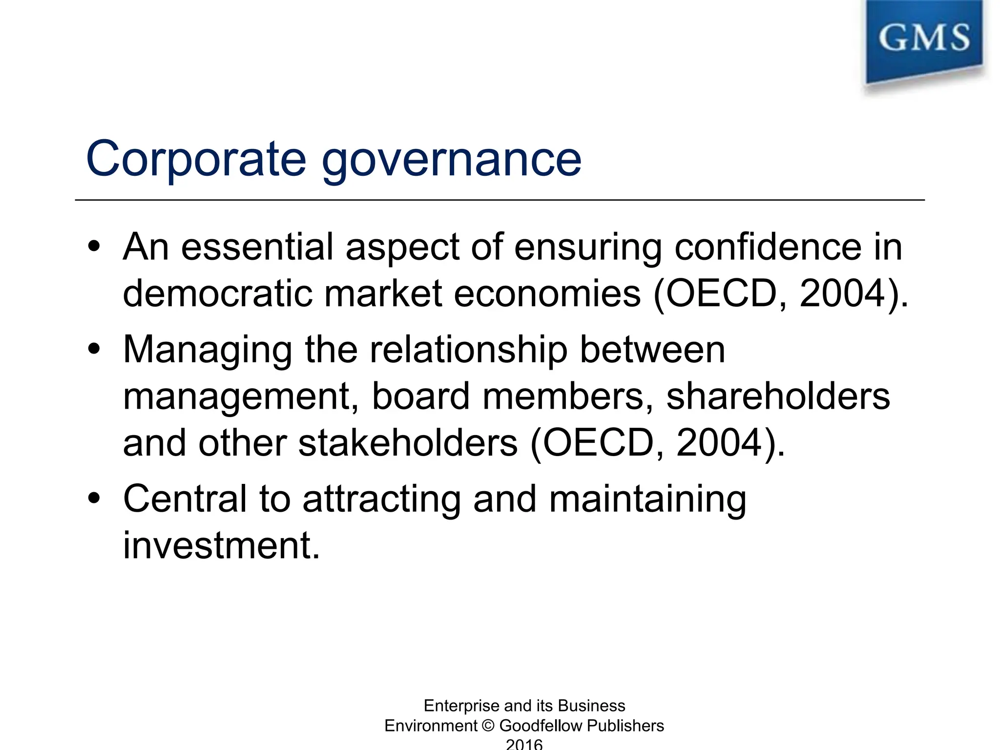 Corporate governance
 An essential aspect of ensuring confidence in
democratic market economies (OECD, 2004).
 Managing the relationship between
management, board members, shareholders
and other stakeholders (OECD, 2004).
 Central to attracting and maintaining
investment.
Enterprise and its Business
Environment © Goodfellow Publishers
7
 