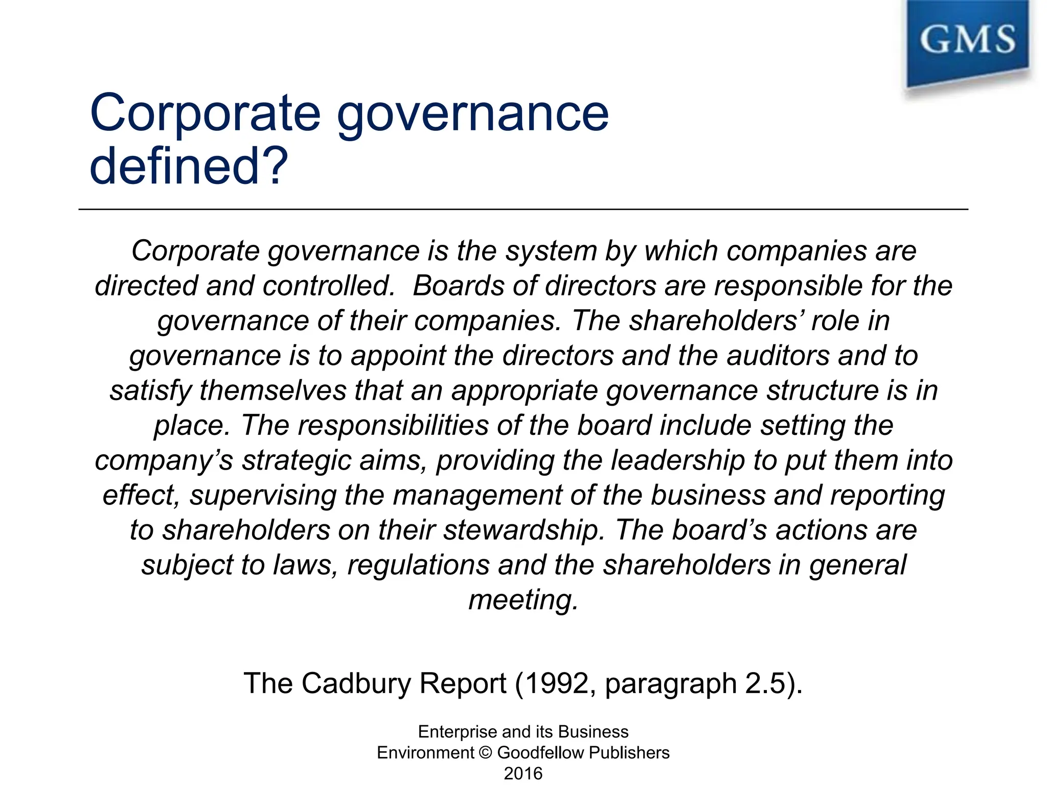 Corporate governance
defined?
Corporate governance is the system by which companies are
directed and controlled. Boards of directors are responsible for the
governance of their companies. The shareholders’ role in
governance is to appoint the directors and the auditors and to
satisfy themselves that an appropriate governance structure is in
place. The responsibilities of the board include setting the
company’s strategic aims, providing the leadership to put them into
effect, supervising the management of the business and reporting
to shareholders on their stewardship. The board’s actions are
subject to laws, regulations and the shareholders in general
meeting.
The Cadbury Report (1992, paragraph 2.5).
Enterprise and its Business
Environment © Goodfellow Publishers
2016
8
 