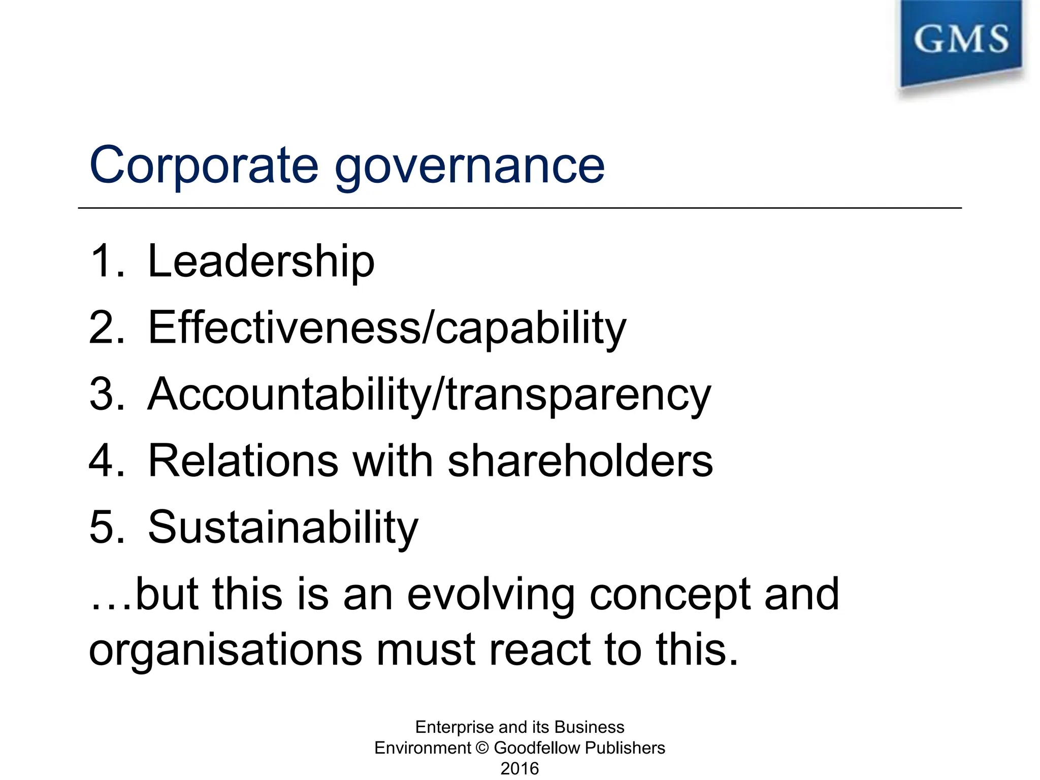 Corporate governance
1. Leadership
2. Effectiveness/capability
3. Accountability/transparency
4. Relations with shareholders
5. Sustainability
…but this is an evolving concept and
organisations must react to this.
Enterprise and its Business
Environment © Goodfellow Publishers
2016
9
 
