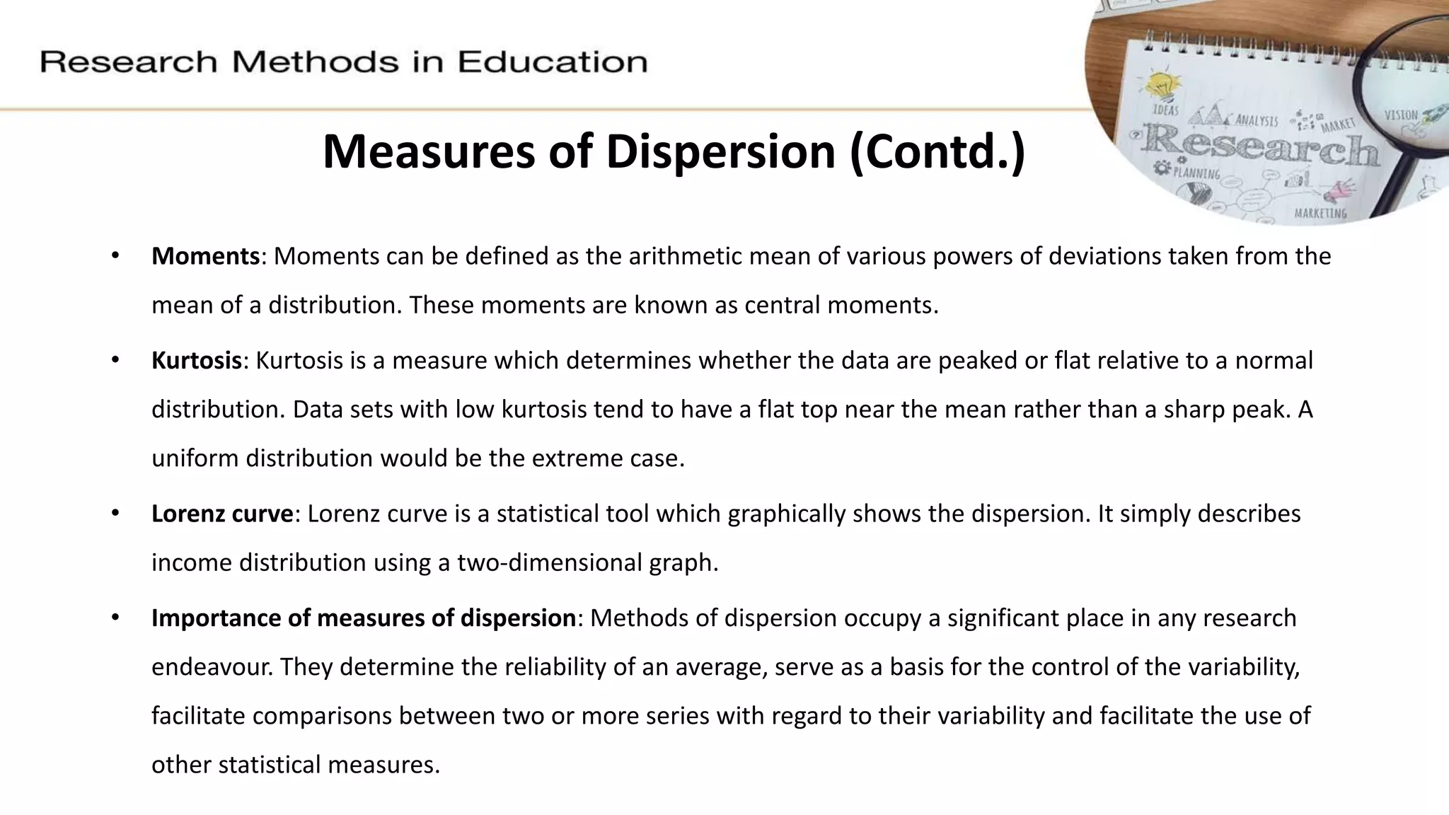 • Moments: Moments can be defined as the arithmetic mean of various powers of deviations taken from the
mean of a distribution. These moments are known as central moments.
• Kurtosis: Kurtosis is a measure which determines whether the data are peaked or flat relative to a normal
distribution. Data sets with low kurtosis tend to have a flat top near the mean rather than a sharp peak. A
uniform distribution would be the extreme case.
• Lorenz curve: Lorenz curve is a statistical tool which graphically shows the dispersion. It simply describes
income distribution using a two-dimensional graph.
• Importance of measures of dispersion: Methods of dispersion occupy a significant place in any research
endeavour. They determine the reliability of an average, serve as a basis for the control of the variability,
facilitate comparisons between two or more series with regard to their variability and facilitate the use of
other statistical measures.
Measures of Dispersion (Contd.)
 