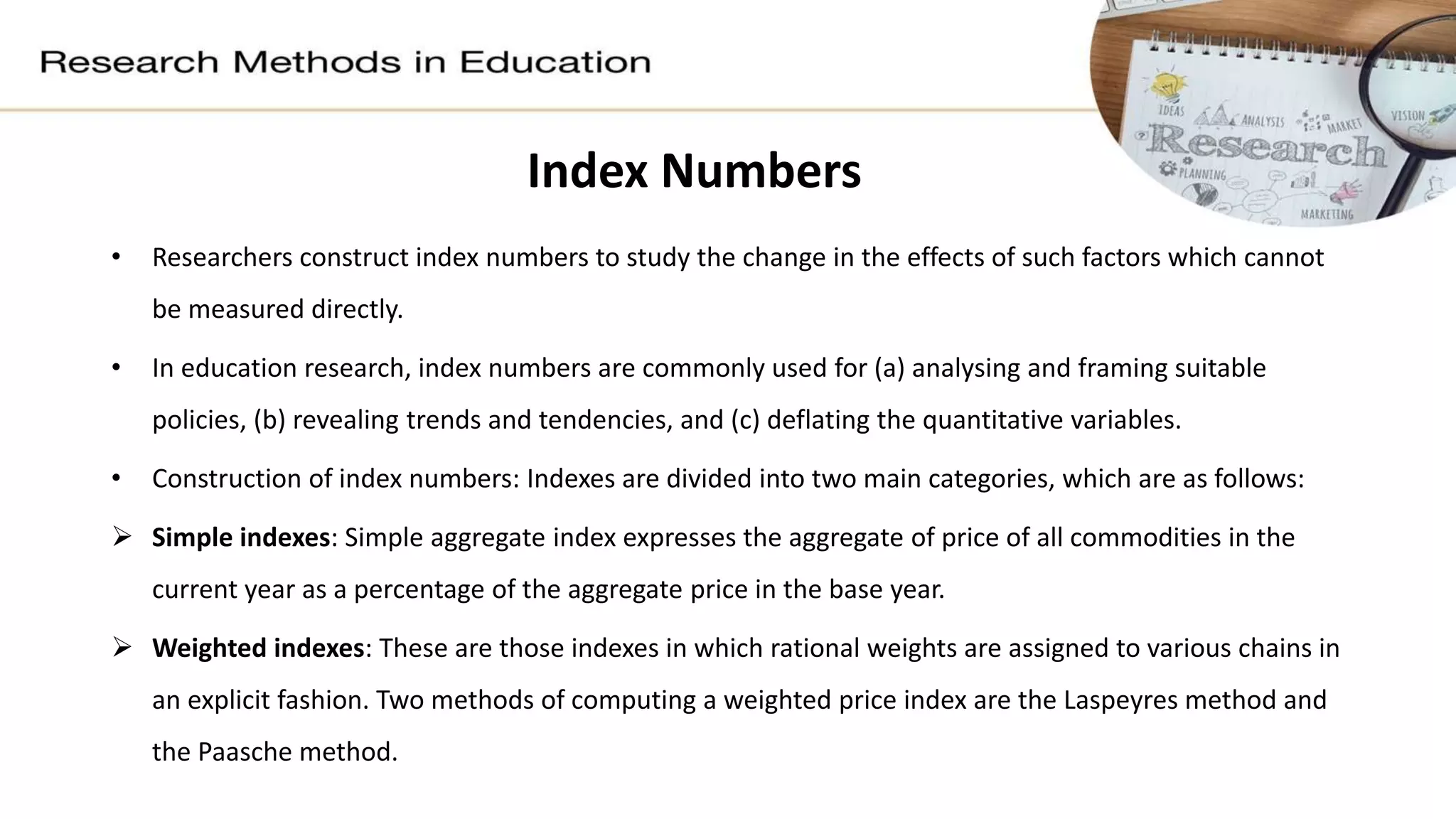 Index Numbers
• Researchers construct index numbers to study the change in the effects of such factors which cannot
be measured directly.
• In education research, index numbers are commonly used for (a) analysing and framing suitable
policies, (b) revealing trends and tendencies, and (c) deflating the quantitative variables.
• Construction of index numbers: Indexes are divided into two main categories, which are as follows:
 Simple indexes: Simple aggregate index expresses the aggregate of price of all commodities in the
current year as a percentage of the aggregate price in the base year.
 Weighted indexes: These are those indexes in which rational weights are assigned to various chains in
an explicit fashion. Two methods of computing a weighted price index are the Laspeyres method and
the Paasche method.
 
