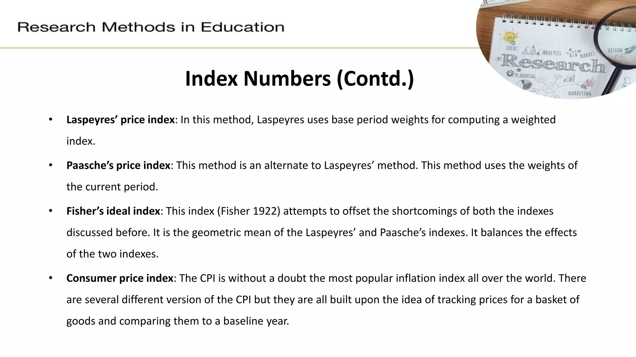 Index Numbers (Contd.)
• Laspeyres’ price index: In this method, Laspeyres uses base period weights for computing a weighted
index.
• Paasche’s price index: This method is an alternate to Laspeyres’ method. This method uses the weights of
the current period.
• Fisher’s ideal index: This index (Fisher 1922) attempts to offset the shortcomings of both the indexes
discussed before. It is the geometric mean of the Laspeyres’ and Paasche’s indexes. It balances the effects
of the two indexes.
• Consumer price index: The CPI is without a doubt the most popular inflation index all over the world. There
are several different version of the CPI but they are all built upon the idea of tracking prices for a basket of
goods and comparing them to a baseline year.
 