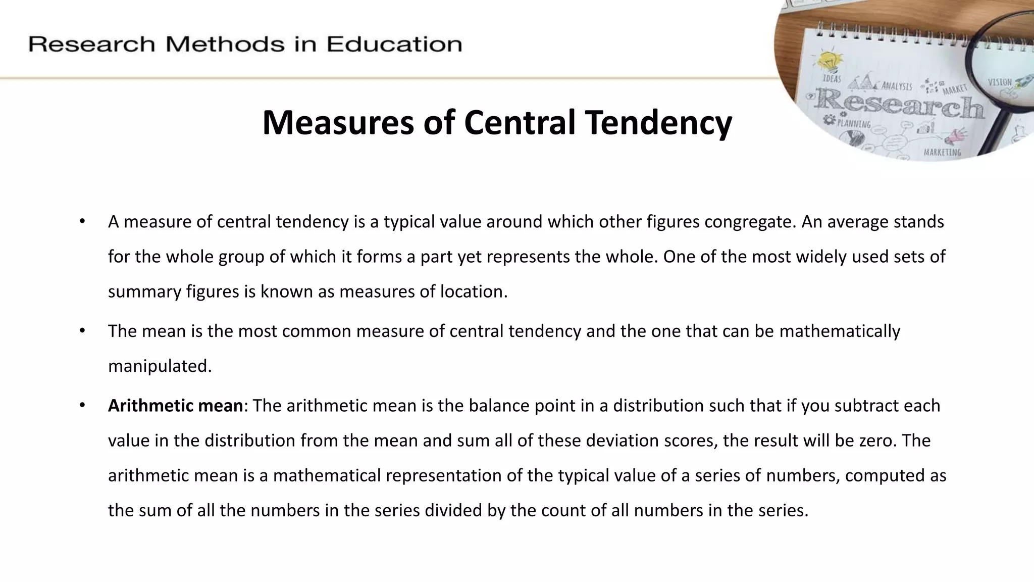 Measures of Central Tendency
• A measure of central tendency is a typical value around which other figures congregate. An average stands
for the whole group of which it forms a part yet represents the whole. One of the most widely used sets of
summary figures is known as measures of location.
• The mean is the most common measure of central tendency and the one that can be mathematically
manipulated.
• Arithmetic mean: The arithmetic mean is the balance point in a distribution such that if you subtract each
value in the distribution from the mean and sum all of these deviation scores, the result will be zero. The
arithmetic mean is a mathematical representation of the typical value of a series of numbers, computed as
the sum of all the numbers in the series divided by the count of all numbers in the series.
 