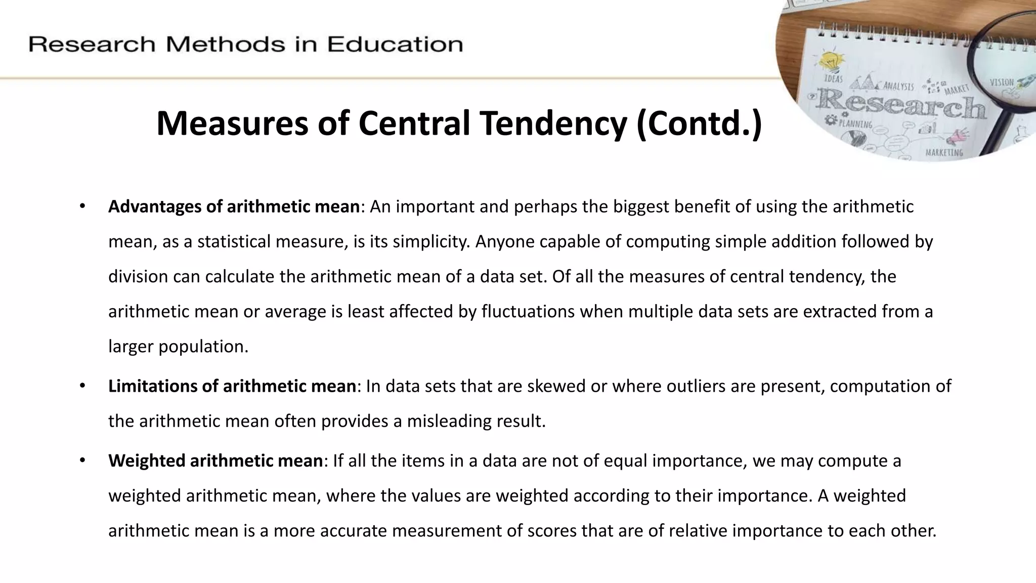 Measures of Central Tendency (Contd.)
• Advantages of arithmetic mean: An important and perhaps the biggest benefit of using the arithmetic
mean, as a statistical measure, is its simplicity. Anyone capable of computing simple addition followed by
division can calculate the arithmetic mean of a data set. Of all the measures of central tendency, the
arithmetic mean or average is least affected by fluctuations when multiple data sets are extracted from a
larger population.
• Limitations of arithmetic mean: In data sets that are skewed or where outliers are present, computation of
the arithmetic mean often provides a misleading result.
• Weighted arithmetic mean: If all the items in a data are not of equal importance, we may compute a
weighted arithmetic mean, where the values are weighted according to their importance. A weighted
arithmetic mean is a more accurate measurement of scores that are of relative importance to each other.
 
