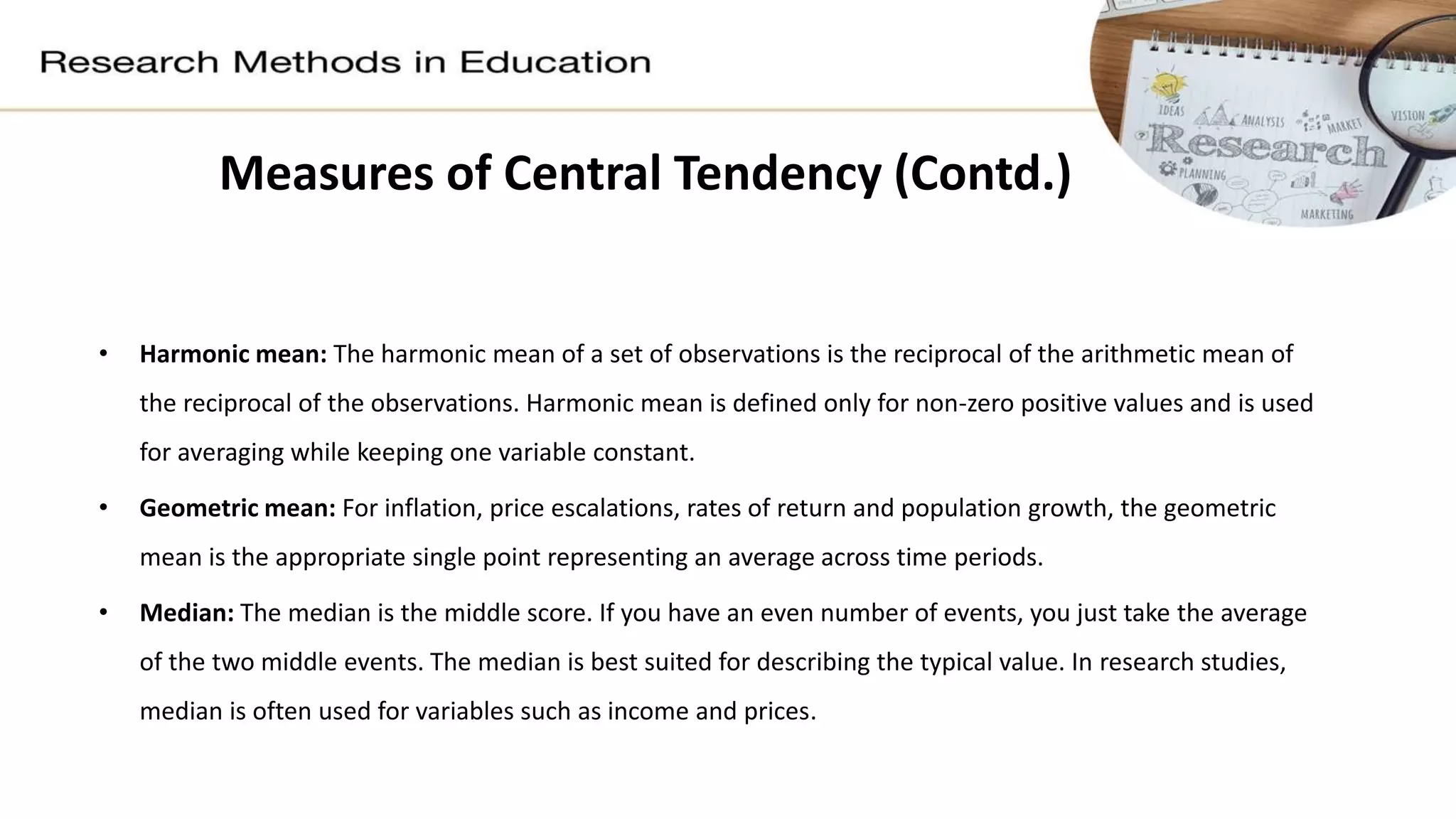 • Harmonic mean: The harmonic mean of a set of observations is the reciprocal of the arithmetic mean of
the reciprocal of the observations. Harmonic mean is defined only for non-zero positive values and is used
for averaging while keeping one variable constant.
• Geometric mean: For inflation, price escalations, rates of return and population growth, the geometric
mean is the appropriate single point representing an average across time periods.
• Median: The median is the middle score. If you have an even number of events, you just take the average
of the two middle events. The median is best suited for describing the typical value. In research studies,
median is often used for variables such as income and prices.
Measures of Central Tendency (Contd.)
 