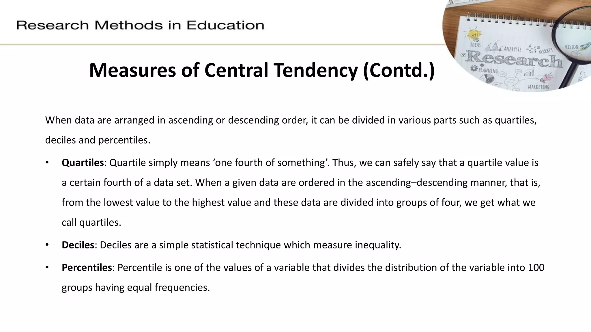 When data are arranged in ascending or descending order, it can be divided in various parts such as quartiles,
deciles and percentiles.
• Quartiles: Quartile simply means ‘one fourth of something’. Thus, we can safely say that a quartile value is
a certain fourth of a data set. When a given data are ordered in the ascending–descending manner, that is,
from the lowest value to the highest value and these data are divided into groups of four, we get what we
call quartiles.
• Deciles: Deciles are a simple statistical technique which measure inequality.
• Percentiles: Percentile is one of the values of a variable that divides the distribution of the variable into 100
groups having equal frequencies.
Measures of Central Tendency (Contd.)
 