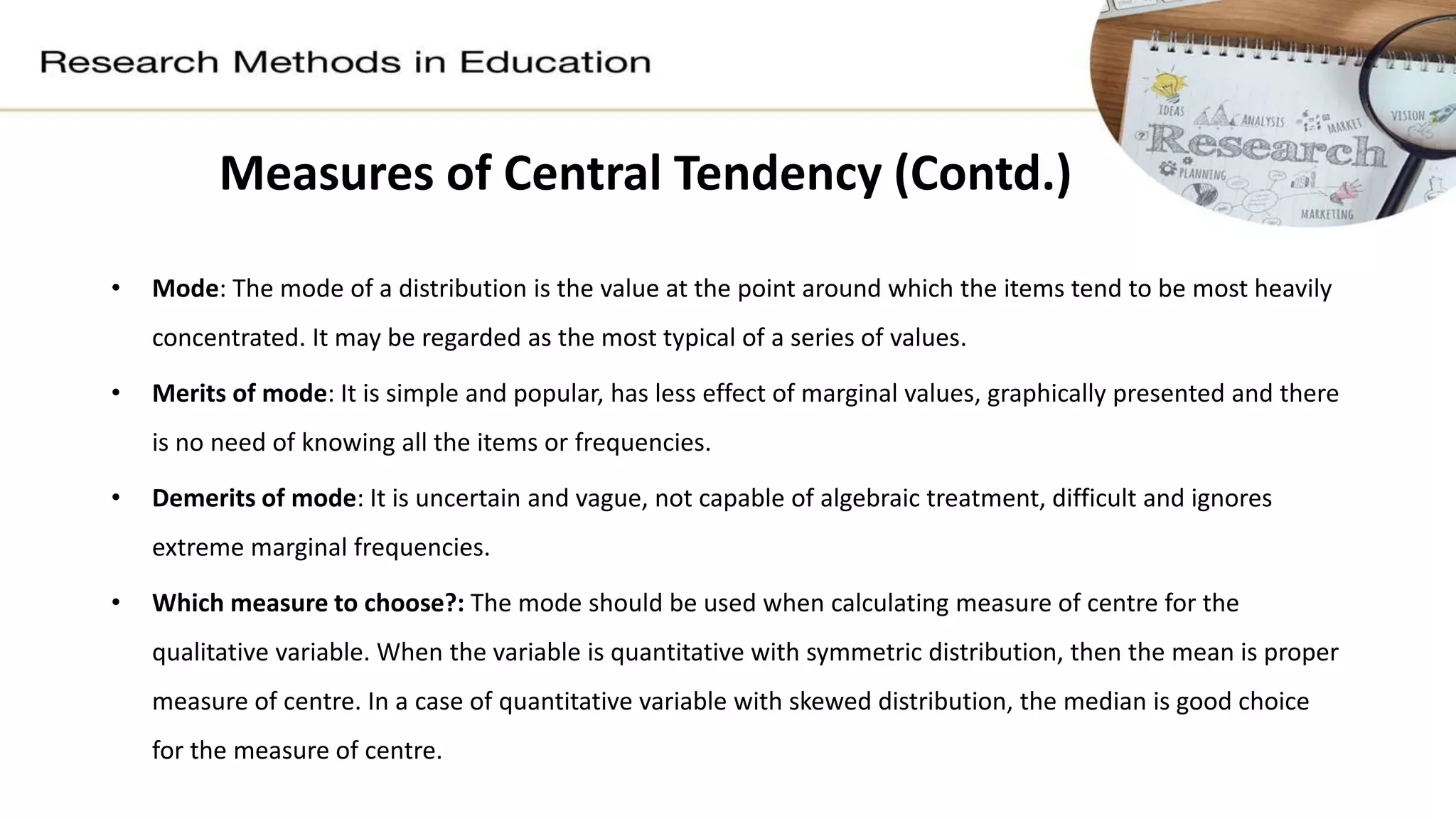 • Mode: The mode of a distribution is the value at the point around which the items tend to be most heavily
concentrated. It may be regarded as the most typical of a series of values.
• Merits of mode: It is simple and popular, has less effect of marginal values, graphically presented and there
is no need of knowing all the items or frequencies.
• Demerits of mode: It is uncertain and vague, not capable of algebraic treatment, difficult and ignores
extreme marginal frequencies.
• Which measure to choose?: The mode should be used when calculating measure of centre for the
qualitative variable. When the variable is quantitative with symmetric distribution, then the mean is proper
measure of centre. In a case of quantitative variable with skewed distribution, the median is good choice
for the measure of centre.
Measures of Central Tendency (Contd.)
 