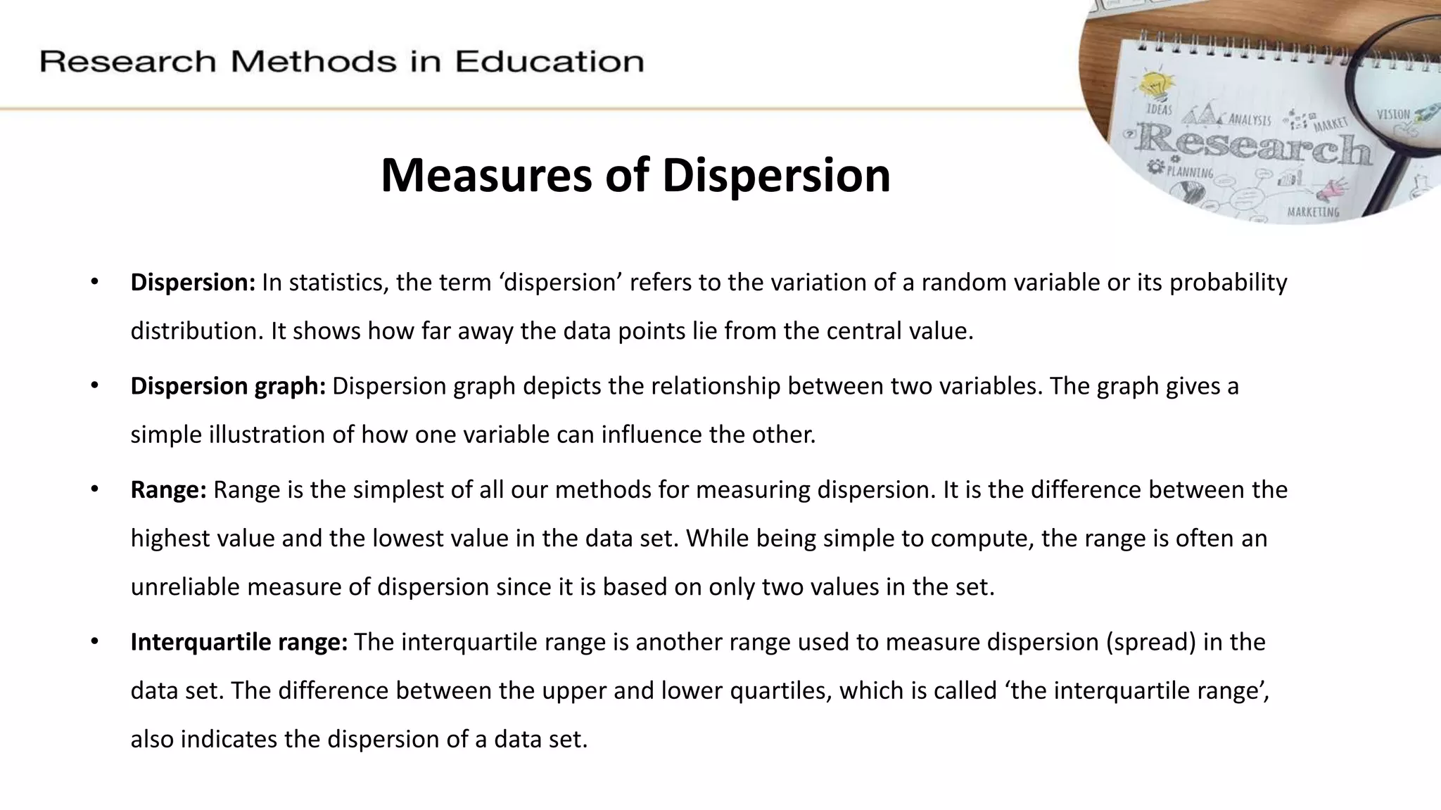 Measures of Dispersion
• Dispersion: In statistics, the term ‘dispersion’ refers to the variation of a random variable or its probability
distribution. It shows how far away the data points lie from the central value.
• Dispersion graph: Dispersion graph depicts the relationship between two variables. The graph gives a
simple illustration of how one variable can influence the other.
• Range: Range is the simplest of all our methods for measuring dispersion. It is the difference between the
highest value and the lowest value in the data set. While being simple to compute, the range is often an
unreliable measure of dispersion since it is based on only two values in the set.
• Interquartile range: The interquartile range is another range used to measure dispersion (spread) in the
data set. The difference between the upper and lower quartiles, which is called ‘the interquartile range’,
also indicates the dispersion of a data set.
 