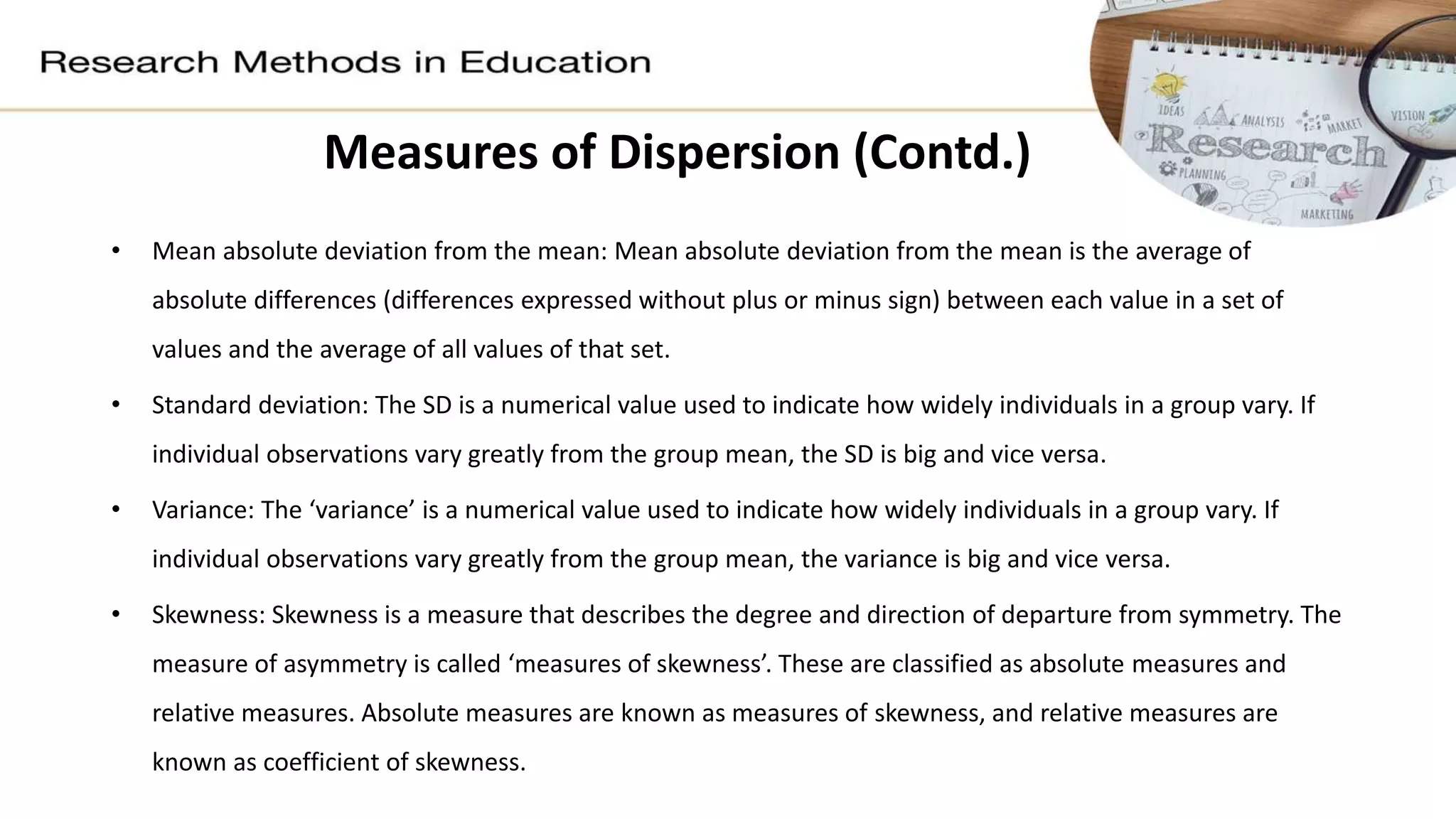 Measures of Dispersion (Contd.)
• Mean absolute deviation from the mean: Mean absolute deviation from the mean is the average of
absolute differences (differences expressed without plus or minus sign) between each value in a set of
values and the average of all values of that set.
• Standard deviation: The SD is a numerical value used to indicate how widely individuals in a group vary. If
individual observations vary greatly from the group mean, the SD is big and vice versa.
• Variance: The ‘variance’ is a numerical value used to indicate how widely individuals in a group vary. If
individual observations vary greatly from the group mean, the variance is big and vice versa.
• Skewness: Skewness is a measure that describes the degree and direction of departure from symmetry. The
measure of asymmetry is called ‘measures of skewness’. These are classified as absolute measures and
relative measures. Absolute measures are known as measures of skewness, and relative measures are
known as coefficient of skewness.
 
