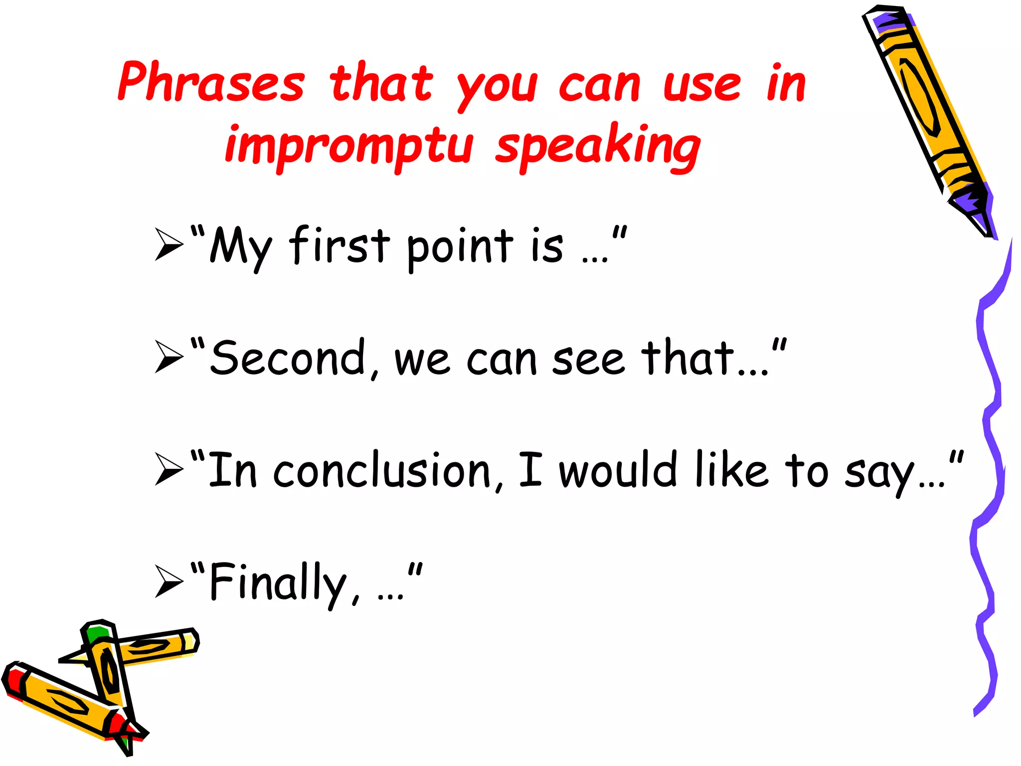 Phrases that you can use in 
impromptu speaking 
“My first point is …” 
“Second, we can see that...” 
“In conclusion, I would like to say…” 
“Finally, …” 
 