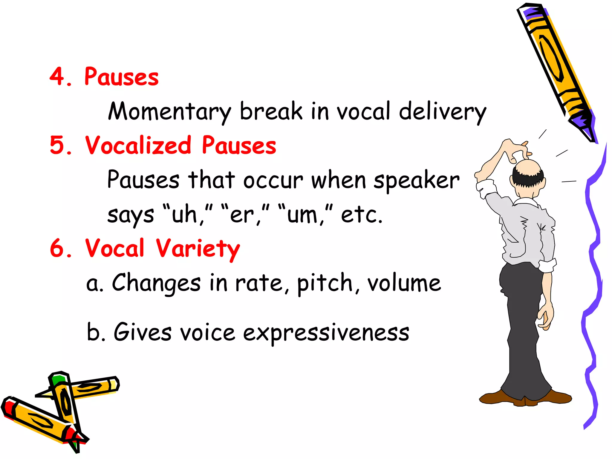 4. Pauses 
Momentary break in vocal delivery 
5. Vocalized Pauses 
Pauses that occur when speaker 
says “uh,” “er,” “um,” etc. 
6. Vocal Variety 
a. Changes in rate, pitch, volume 
b. Gives voice expressiveness 
 