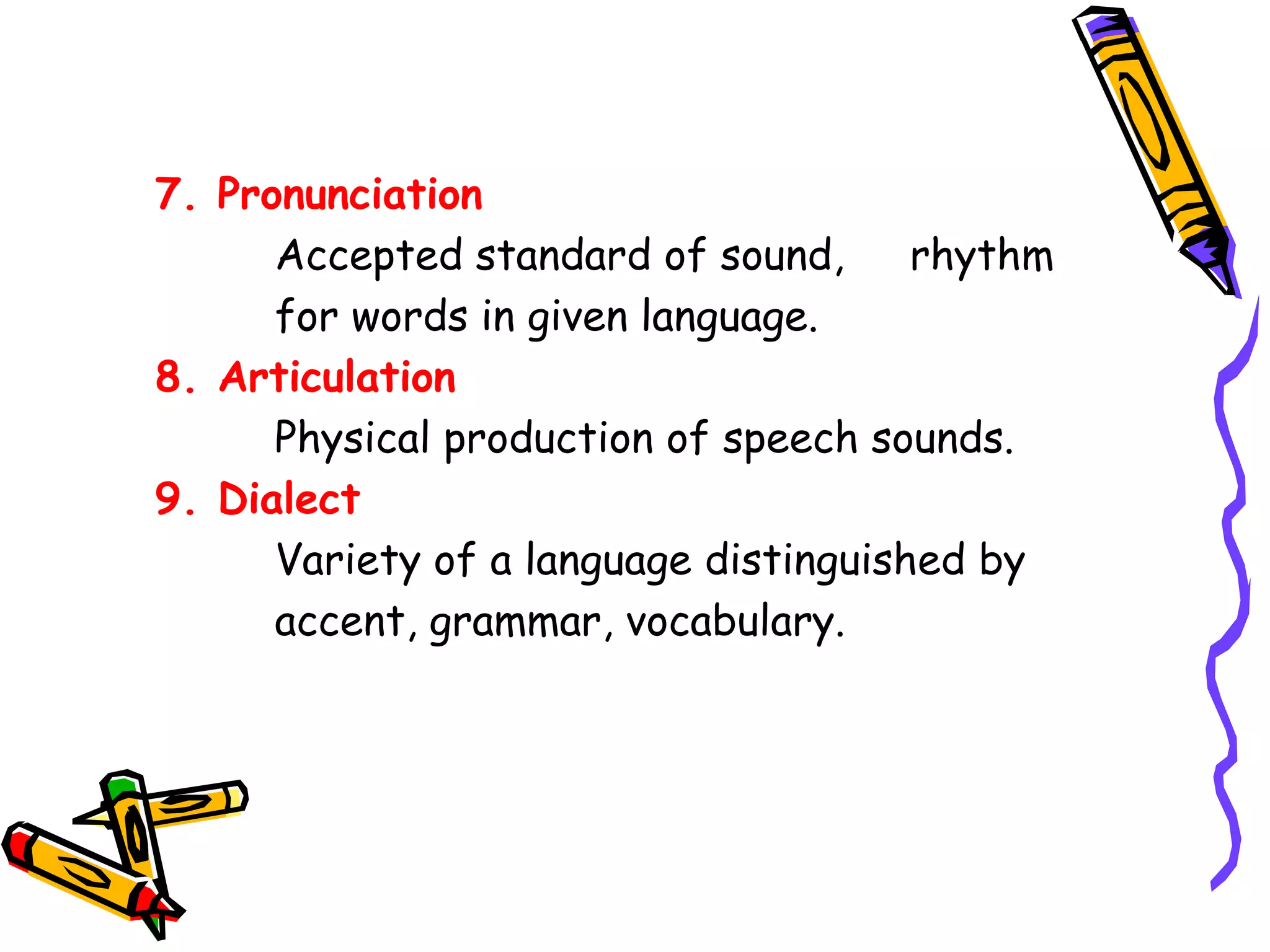7. Pronunciation 
Accepted standard of sound, rhythm 
for words in given language. 
8. Articulation 
Physical production of speech sounds. 
9. Dialect 
Variety of a language distinguished by 
accent, grammar, vocabulary. 
 
