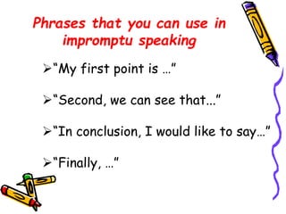 Phrases that you can use in 
impromptu speaking 
“My first point is …” 
“Second, we can see that...” 
“In conclusion, I would like to say…” 
“Finally, …” 
 
