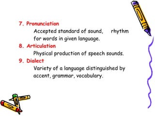 7. Pronunciation 
Accepted standard of sound, rhythm 
for words in given language. 
8. Articulation 
Physical production of speech sounds. 
9. Dialect 
Variety of a language distinguished by 
accent, grammar, vocabulary. 
 