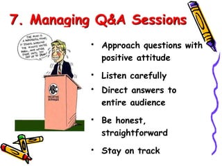 7. Managing Q&A Sessions 
• Approach questions with 
positive attitude 
• Listen carefully 
• Direct answers to 
entire audience 
• Be honest, 
straightforward 
• Stay on track 
 