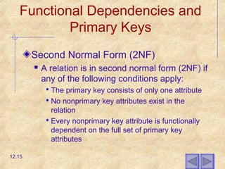 Functional Dependencies and
Primary Keys
Second Normal Form (2NF)
 A relation is in second normal form (2NF) if
any of the following conditions apply:
 The primary key consists of only one attribute
 No nonprimary key attributes exist in the
relation
 Every nonprimary key attribute is functionally
dependent on the full set of primary key
attributes
12.15
 