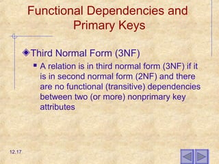 Functional Dependencies and
Primary Keys
Third Normal Form (3NF)
 A relation is in third normal form (3NF) if it
is in second normal form (2NF) and there
are no functional (transitive) dependencies
between two (or more) nonprimary key
attributes
12.17
 