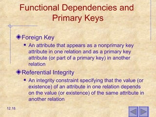 Functional Dependencies and
Primary Keys
Foreign Key
 An attribute that appears as a nonprimary key
attribute in one relation and as a primary key
attribute (or part of a primary key) in another
relation
Referential Integrity
 An integrity constraint specifying that the value (or
existence) of an attribute in one relation depends
on the value (or existence) of the same attribute in
another relation
12.18
 