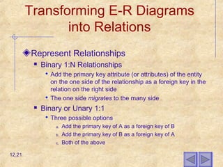 Transforming E-R Diagrams
into Relations
Represent Relationships
 Binary 1:N Relationships
 Add the primary key attribute (or attributes) of the entity
on the one side of the relationship as a foreign key in the
relation on the right side
 The one side migrates to the many side
 Binary or Unary 1:1
 Three possible options
a. Add the primary key of A as a foreign key of B
b. Add the primary key of B as a foreign key of A
c. Both of the above
12.21
 