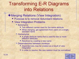 Transforming E-R Diagrams
into Relations
Merging Relations (View Integration)
 Purpose is to remove redundant relations
 View Integration Problems
 Synonyms
 Two different names used for the same attribute
 When merging, get agreement from users on a single,
standard name
 Homonyms
 A single attribute name that is used for two or more
different attributes
 Resolved by creating a new name
 Dependencies between nonkeys
 Dependencies may be created as a result of view
integration
 In order to resolve, the new relation must be normalized
12.24
 